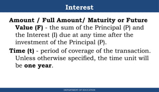 Interest
Amount / Full Amount/ Maturity or Future
Value (F) - the sum of the Principal (P) and
the Interest (I) due at any time after the
investment of the Principal (P).
Time (t) - period of coverage of the transaction.
Unless otherwise specified, the time unit will
be one year.
DEPARTMENT OF EDUCATION
.
 
