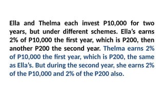 Ella and Thelma each invest P10,000 for two
years, but under different schemes. Ella’s earns
2% of P10,000 the first year, which is P200, then
another P200 the second year. Thelma earns 2%
of P10,000 the first year, which is P200, the same
as Ella’s. But during the second year, she earns 2%
of the P10,000 and 2% of the P200 also.
 