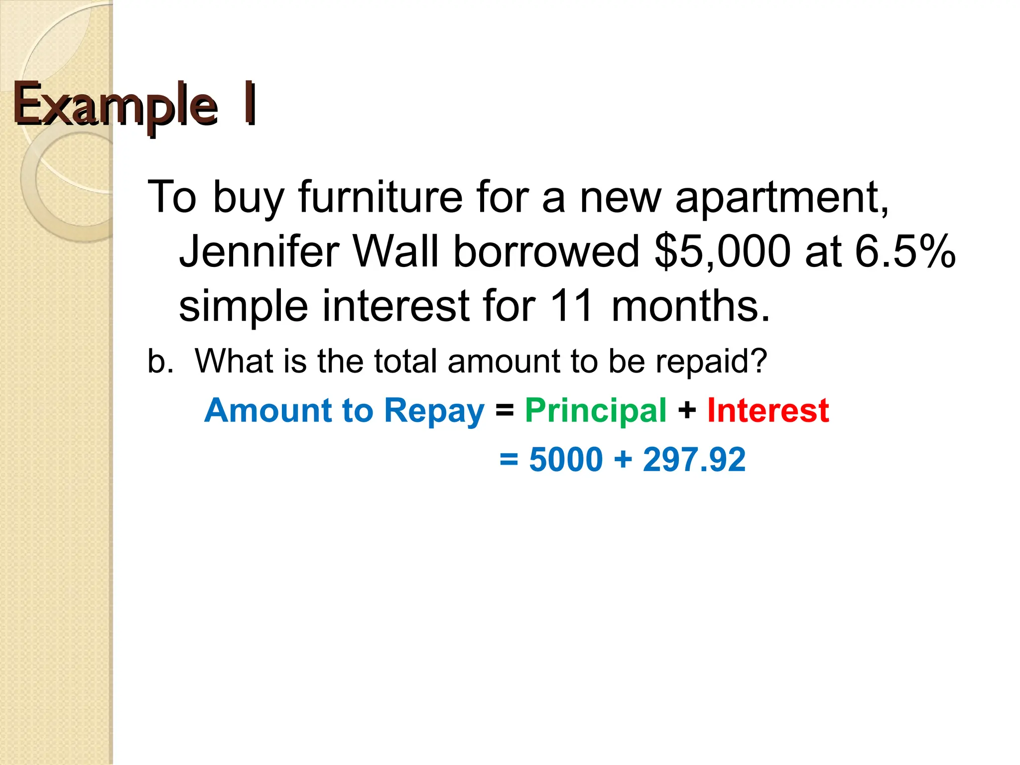 Example 1
Example 1
To buy furniture for a new apartment,
Jennifer Wall borrowed $5,000 at 6.5%
simple interest for 11 months.
b. What is the total amount to be repaid?
Amount to Repay = Principal + Interest
= 5000 + 297.92
 