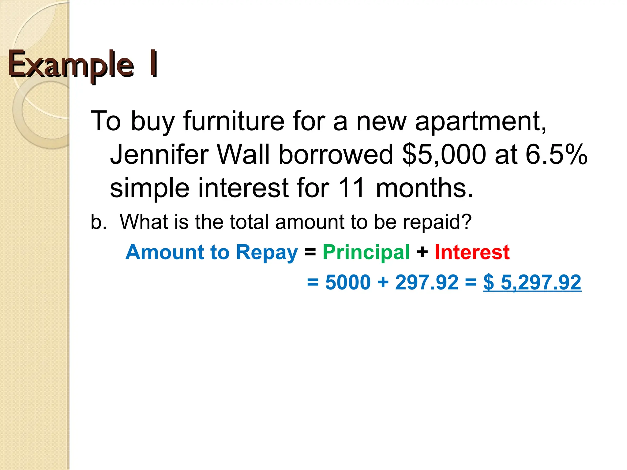 Example 1
Example 1
To buy furniture for a new apartment,
Jennifer Wall borrowed $5,000 at 6.5%
simple interest for 11 months.
b. What is the total amount to be repaid?
Amount to Repay = Principal + Interest
= 5000 + 297.92 = $ 5,297.92
 