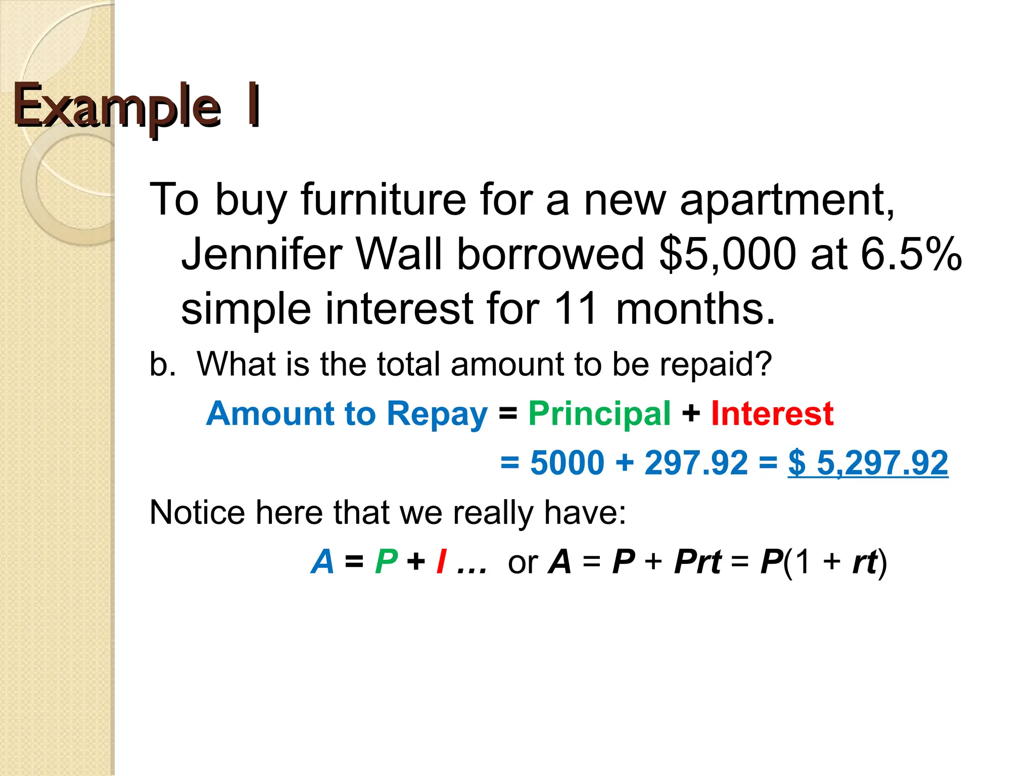 Example 1
Example 1
To buy furniture for a new apartment,
Jennifer Wall borrowed $5,000 at 6.5%
simple interest for 11 months.
b. What is the total amount to be repaid?
Amount to Repay = Principal + Interest
= 5000 + 297.92 = $ 5,297.92
Notice here that we really have:
A = P + I … or A = P + Prt = P(1 + rt)
 
