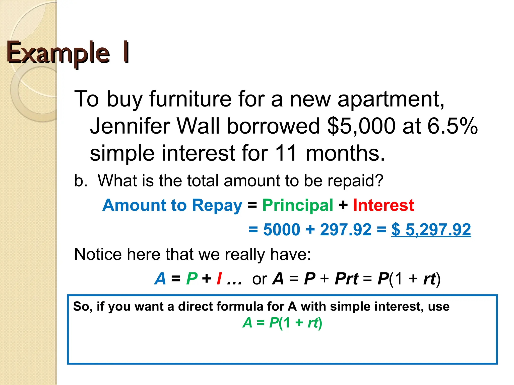 Example 1
Example 1
To buy furniture for a new apartment,
Jennifer Wall borrowed $5,000 at 6.5%
simple interest for 11 months.
b. What is the total amount to be repaid?
Amount to Repay = Principal + Interest
= 5000 + 297.92 = $ 5,297.92
Notice here that we really have:
A = P + I … or A = P + Prt = P(1 + rt)
So, if you want a direct formula for A with simple interest, use
A = P(1 + rt)
 