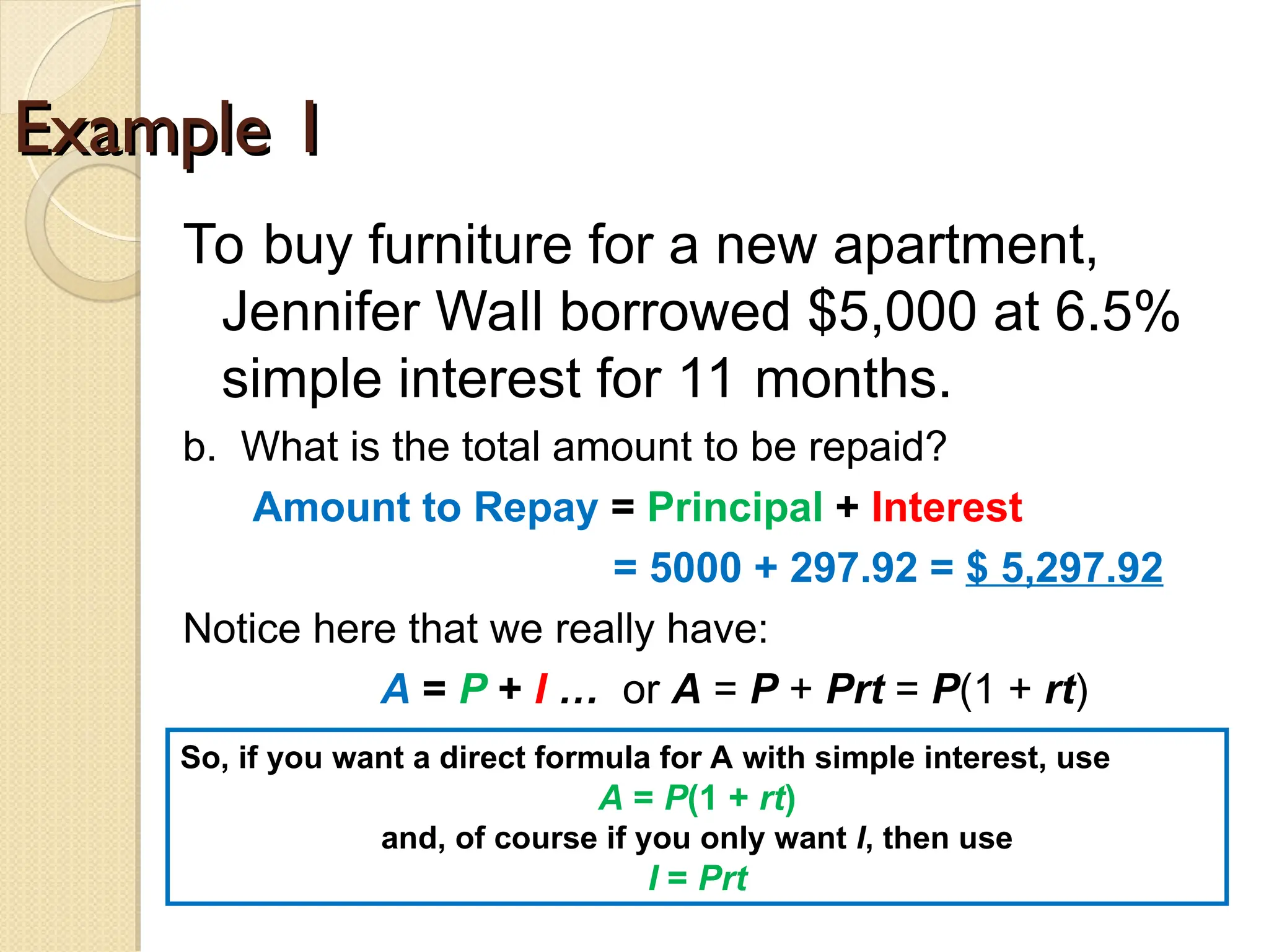 Example 1
Example 1
To buy furniture for a new apartment,
Jennifer Wall borrowed $5,000 at 6.5%
simple interest for 11 months.
b. What is the total amount to be repaid?
Amount to Repay = Principal + Interest
= 5000 + 297.92 = $ 5,297.92
Notice here that we really have:
A = P + I … or A = P + Prt = P(1 + rt)
So, if you want a direct formula for A with simple interest, use
A = P(1 + rt)
and, of course if you only want I, then use
I = Prt
 