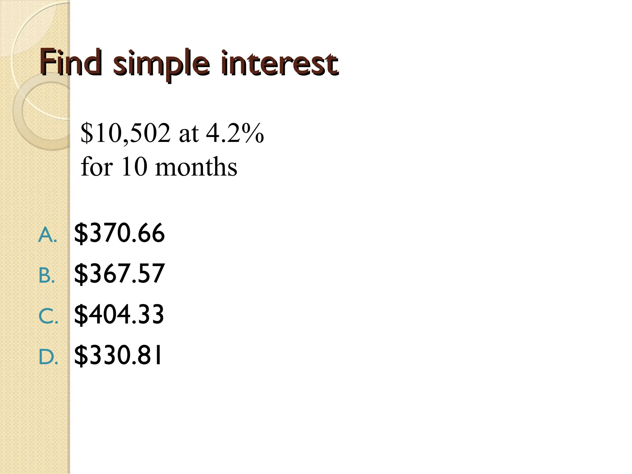 Find simple interest
Find simple interest
$10,502 at 4.2%
for 10 months
A. $370.66
B. $367.57
C. $404.33
D. $330.81
 