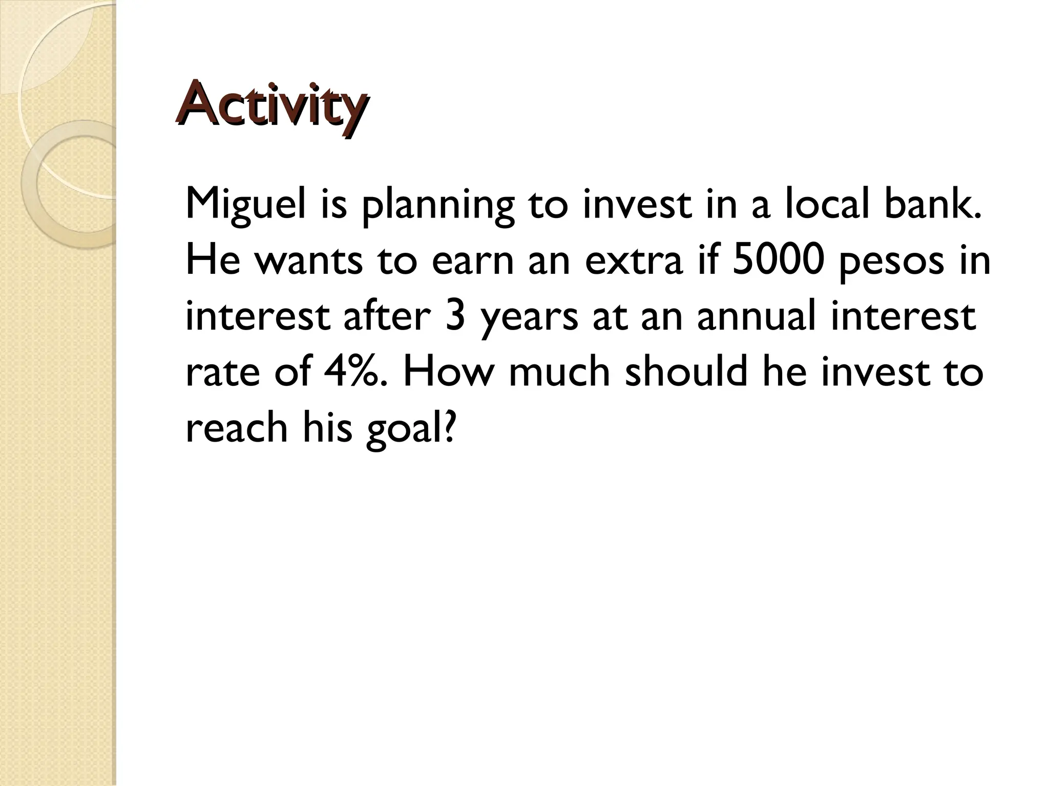 Activity
Activity
Miguel is planning to invest in a local bank.
He wants to earn an extra if 5000 pesos in
interest after 3 years at an annual interest
rate of 4%. How much should he invest to
reach his goal?
 
