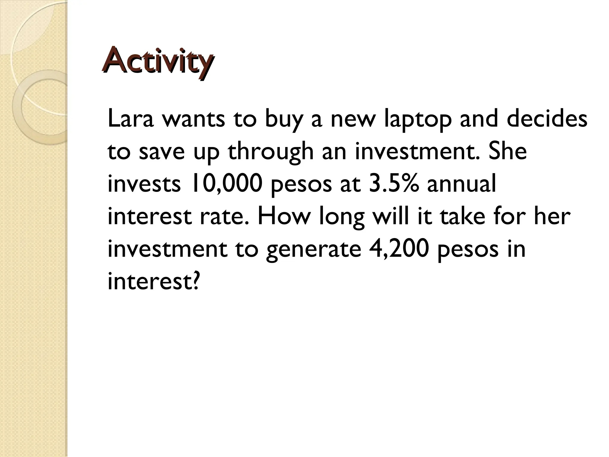 Activity
Activity
Lara wants to buy a new laptop and decides
to save up through an investment. She
invests 10,000 pesos at 3.5% annual
interest rate. How long will it take for her
investment to generate 4,200 pesos in
interest?
 
