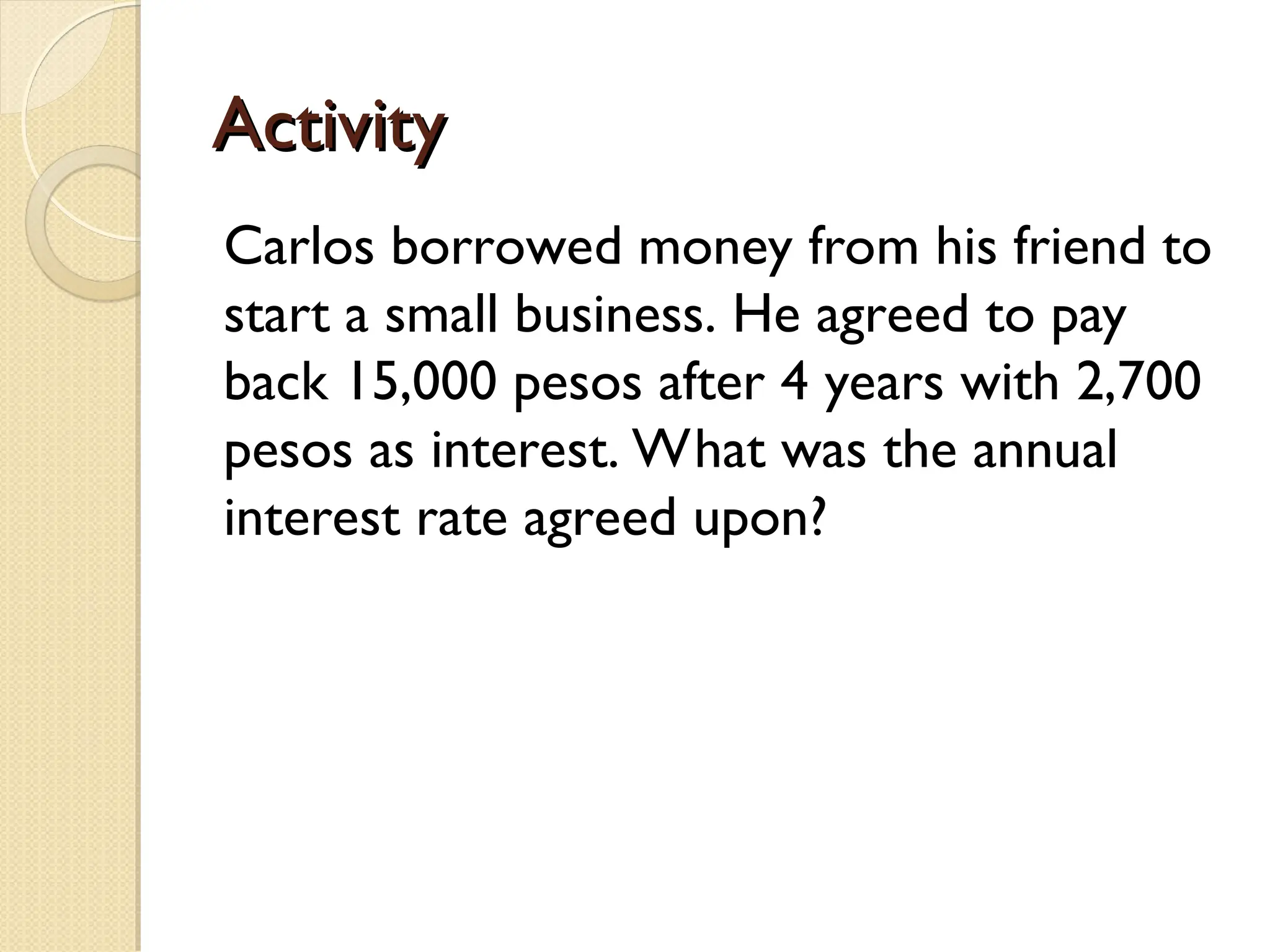 Activity
Activity
Carlos borrowed money from his friend to
start a small business. He agreed to pay
back 15,000 pesos after 4 years with 2,700
pesos as interest. What was the annual
interest rate agreed upon?
 