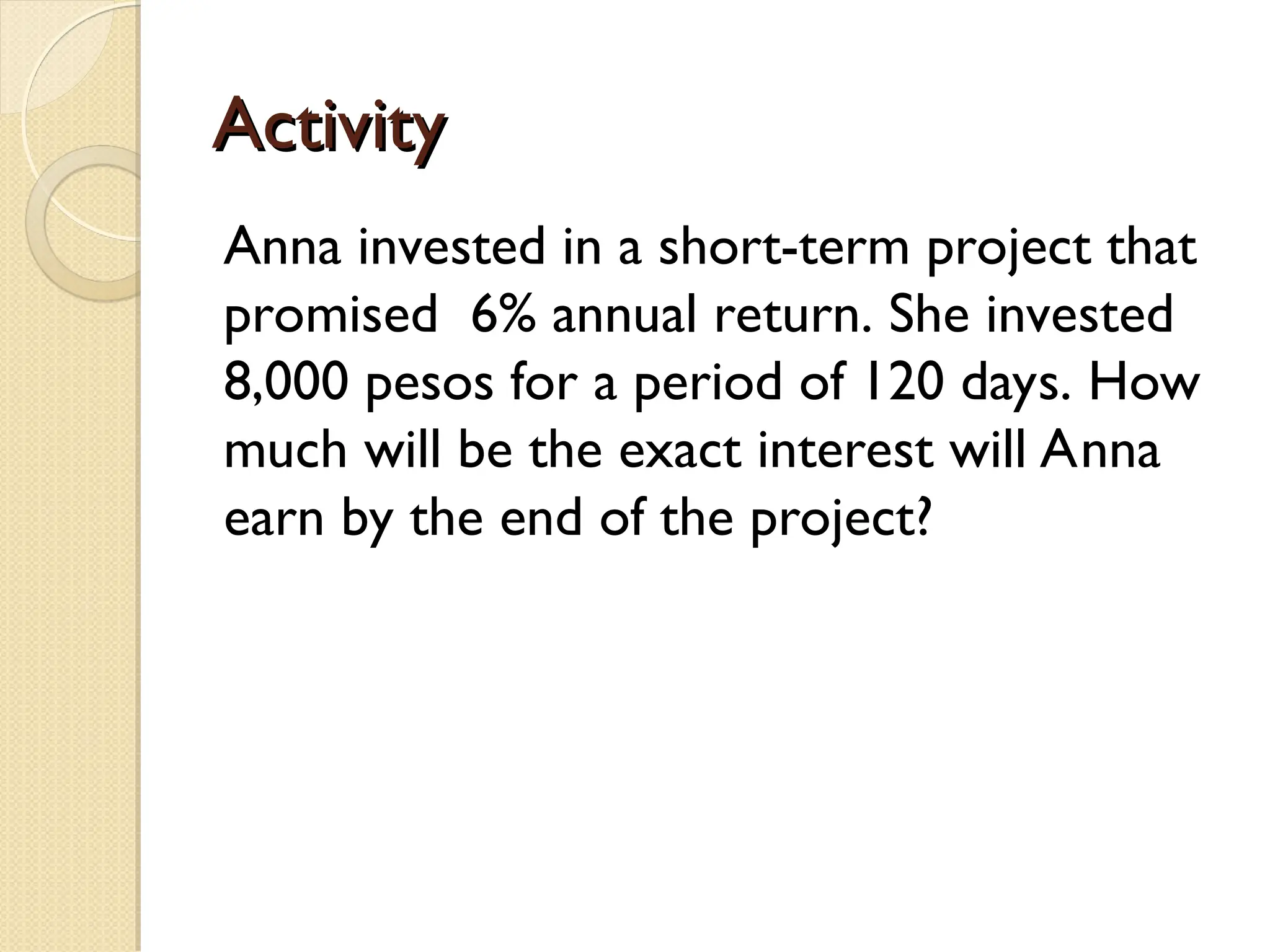 Activity
Activity
Anna invested in a short-term project that
promised 6% annual return. She invested
8,000 pesos for a period of 120 days. How
much will be the exact interest will Anna
earn by the end of the project?
 