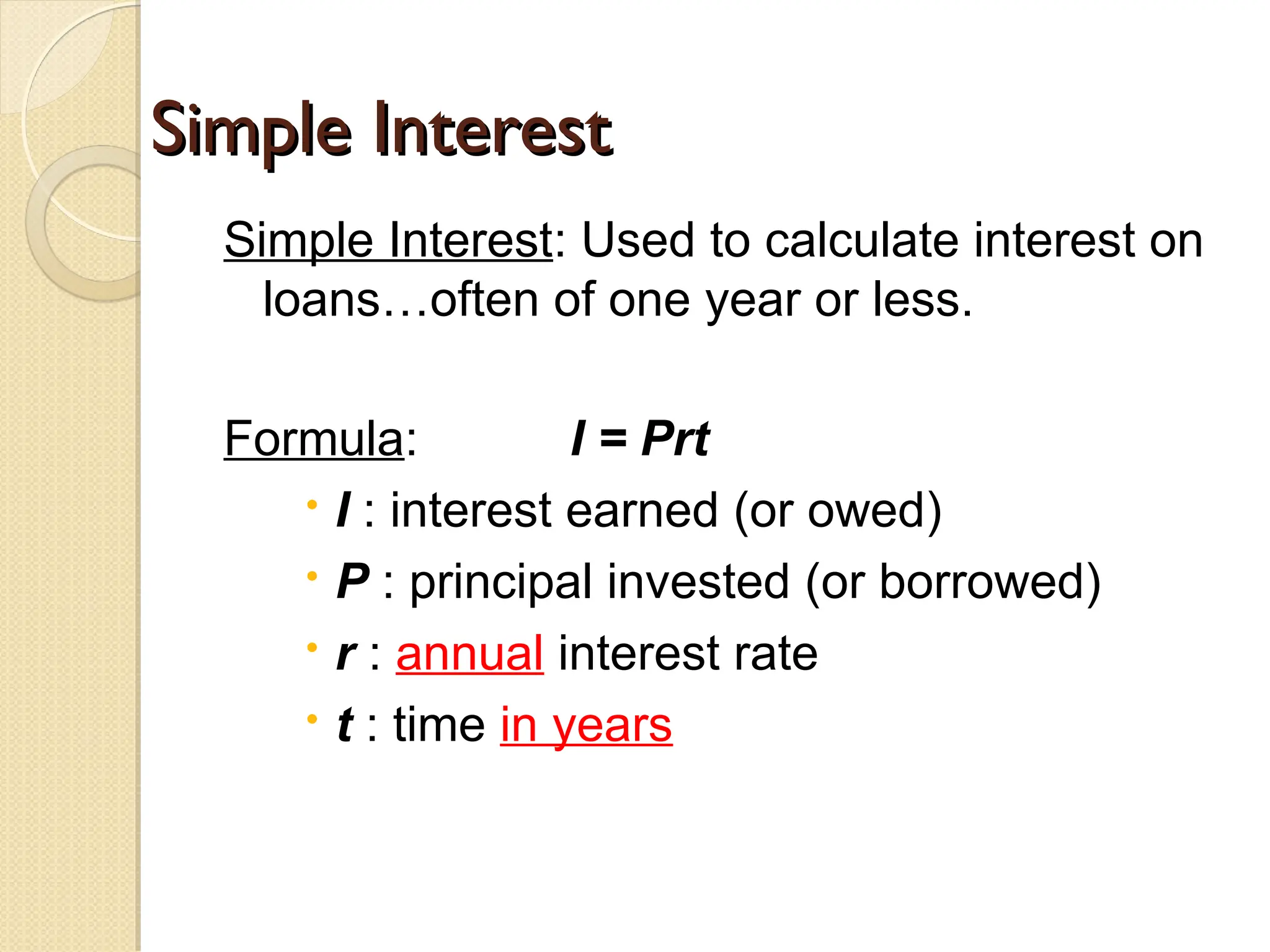 Simple Interest
Simple Interest
Simple Interest: Used to calculate interest on
loans…often of one year or less.
Formula: I = Prt
 I : interest earned (or owed)
 P : principal invested (or borrowed)
 r : annual interest rate
 t : time in years
 