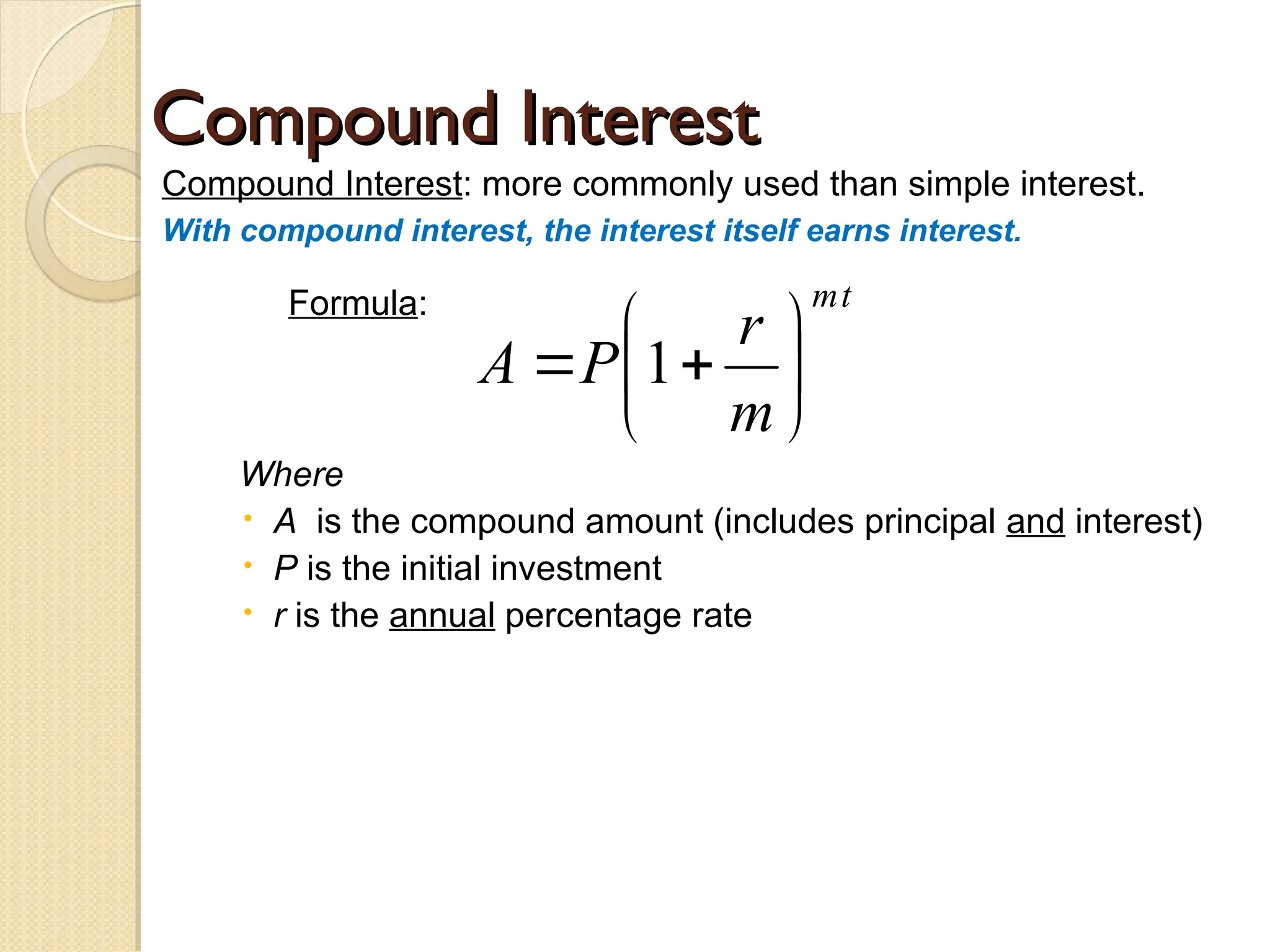 Compound Interest
Compound Interest
Compound Interest: more commonly used than simple interest.
With compound interest, the interest itself earns interest.
Formula:
Where
 A is the compound amount (includes principal and interest)
 P is the initial investment
 r is the annual percentage rate
t
m
m
r
P
A 






 1
 