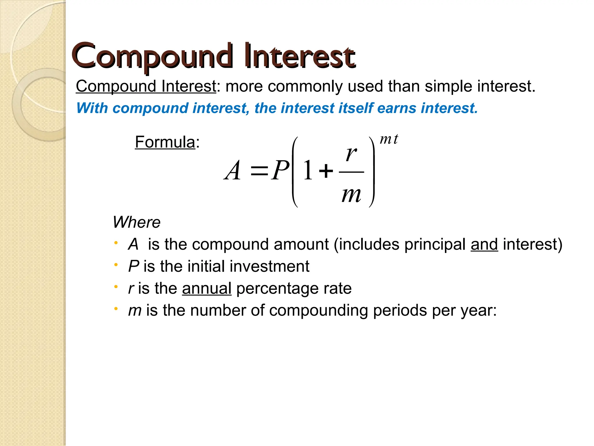 Compound Interest
Compound Interest
Compound Interest: more commonly used than simple interest.
With compound interest, the interest itself earns interest.
Formula:
Where
 A is the compound amount (includes principal and interest)
 P is the initial investment
 r is the annual percentage rate
 m is the number of compounding periods per year:
t
m
m
r
P
A 






 1
 