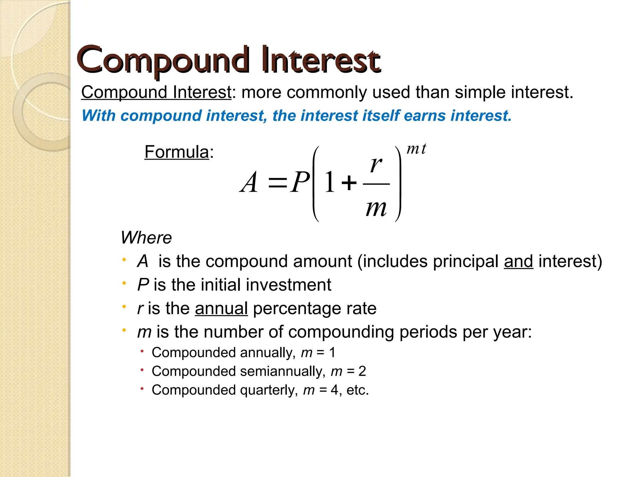 Compound Interest
Compound Interest
Compound Interest: more commonly used than simple interest.
With compound interest, the interest itself earns interest.
Formula:
Where
 A is the compound amount (includes principal and interest)
 P is the initial investment
 r is the annual percentage rate
 m is the number of compounding periods per year:
 Compounded annually, m = 1
 Compounded semiannually, m = 2
 Compounded quarterly, m = 4, etc.
t
m
m
r
P
A 






 1
 