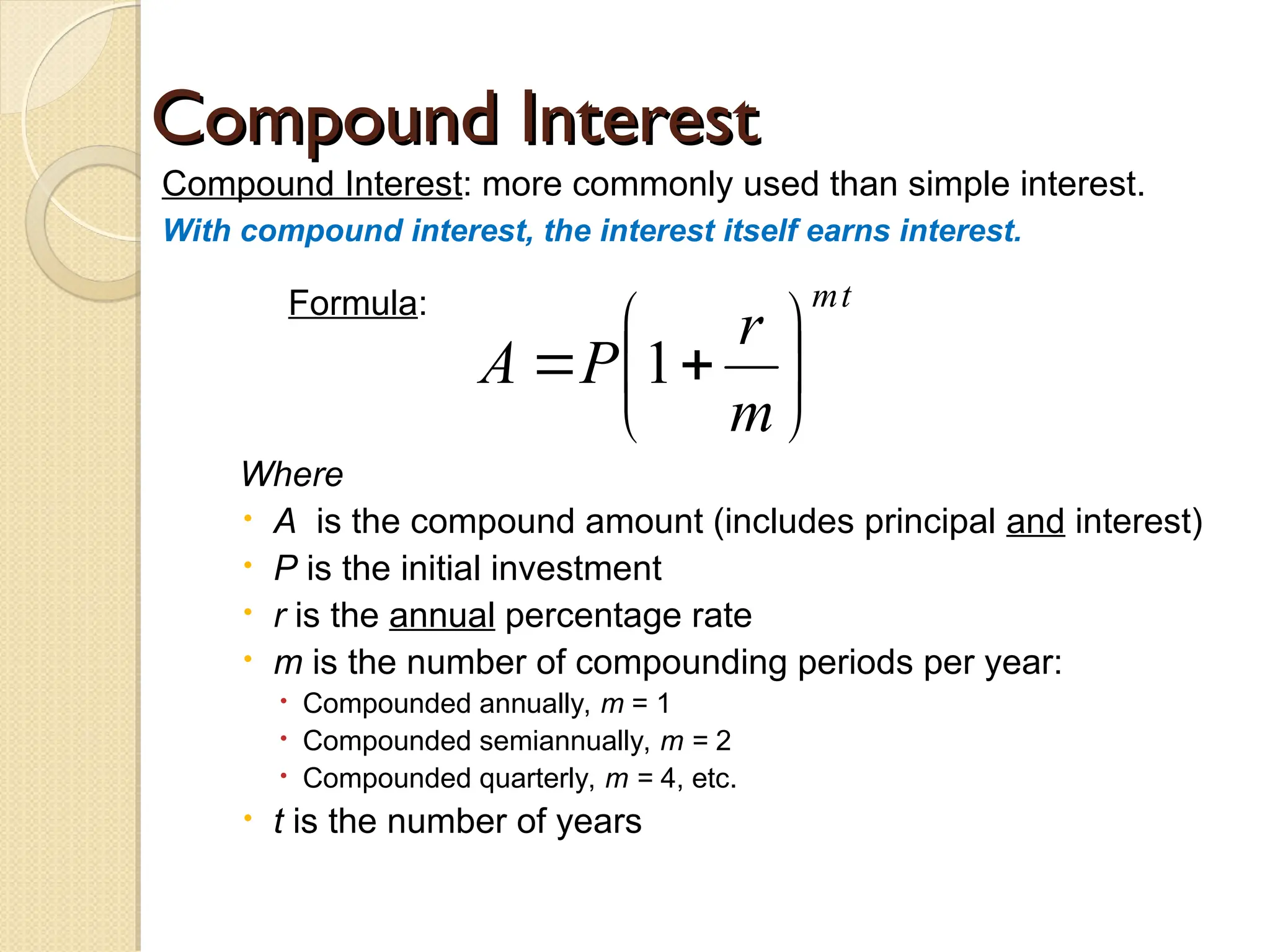 Compound Interest
Compound Interest
Compound Interest: more commonly used than simple interest.
With compound interest, the interest itself earns interest.
Formula:
Where
 A is the compound amount (includes principal and interest)
 P is the initial investment
 r is the annual percentage rate
 m is the number of compounding periods per year:
 Compounded annually, m = 1
 Compounded semiannually, m = 2
 Compounded quarterly, m = 4, etc.
 t is the number of years
t
m
m
r
P
A 






 1
 