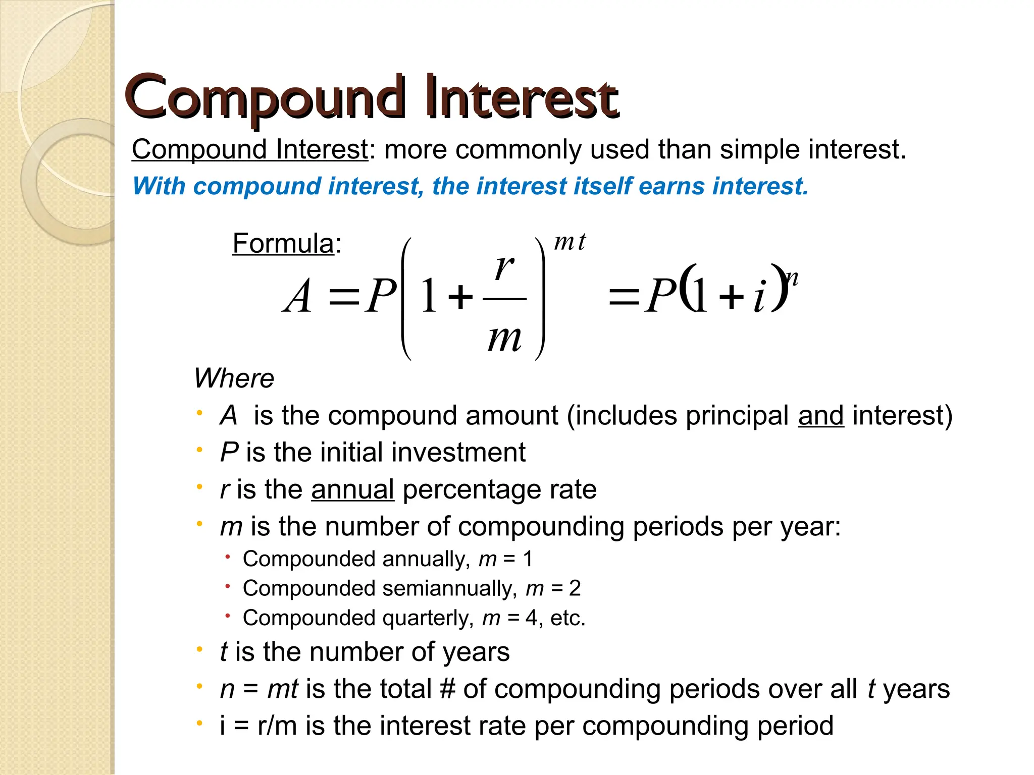 Compound Interest
Compound Interest
Compound Interest: more commonly used than simple interest.
With compound interest, the interest itself earns interest.
Formula:
Where
 A is the compound amount (includes principal and interest)
 P is the initial investment
 r is the annual percentage rate
 m is the number of compounding periods per year:
 Compounded annually, m = 1
 Compounded semiannually, m = 2
 Compounded quarterly, m = 4, etc.
 t is the number of years
 n = mt is the total # of compounding periods over all t years
 i = r/m is the interest rate per compounding period
 n
t
m
i
P
m
r
P
A 








 1
1
 