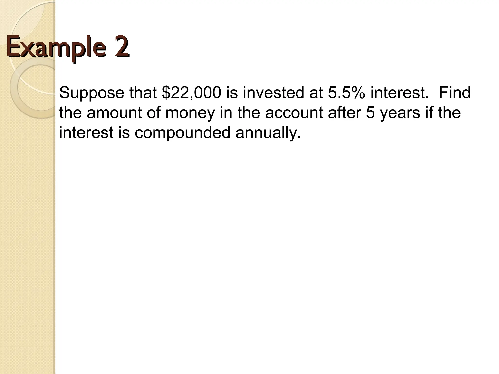 Example 2
Example 2
Suppose that $22,000 is invested at 5.5% interest. Find
the amount of money in the account after 5 years if the
interest is compounded annually.
 