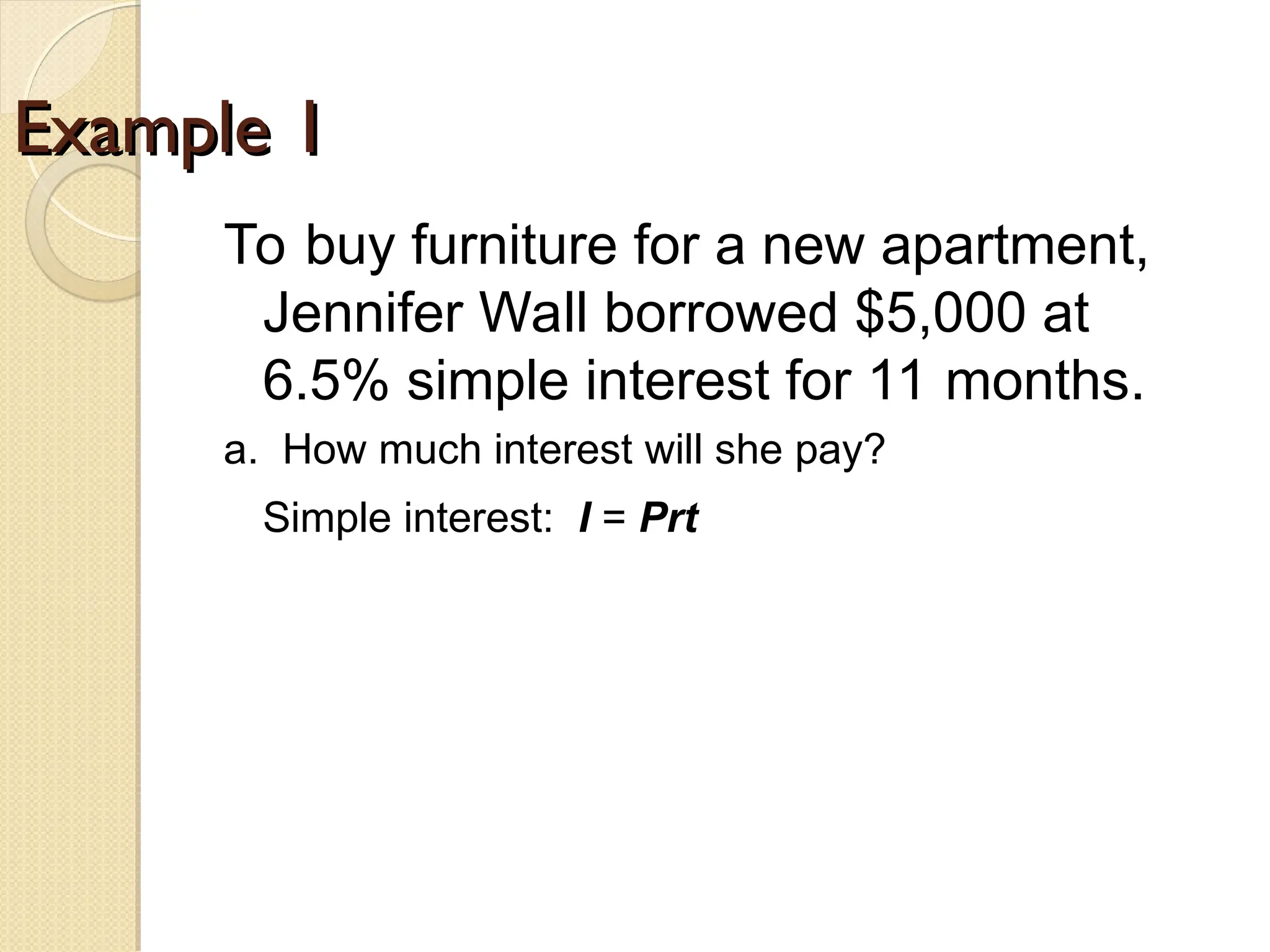 Example 1
Example 1
To buy furniture for a new apartment,
Jennifer Wall borrowed $5,000 at
6.5% simple interest for 11 months.
a. How much interest will she pay?
Simple interest: I = Prt
I = ?
 