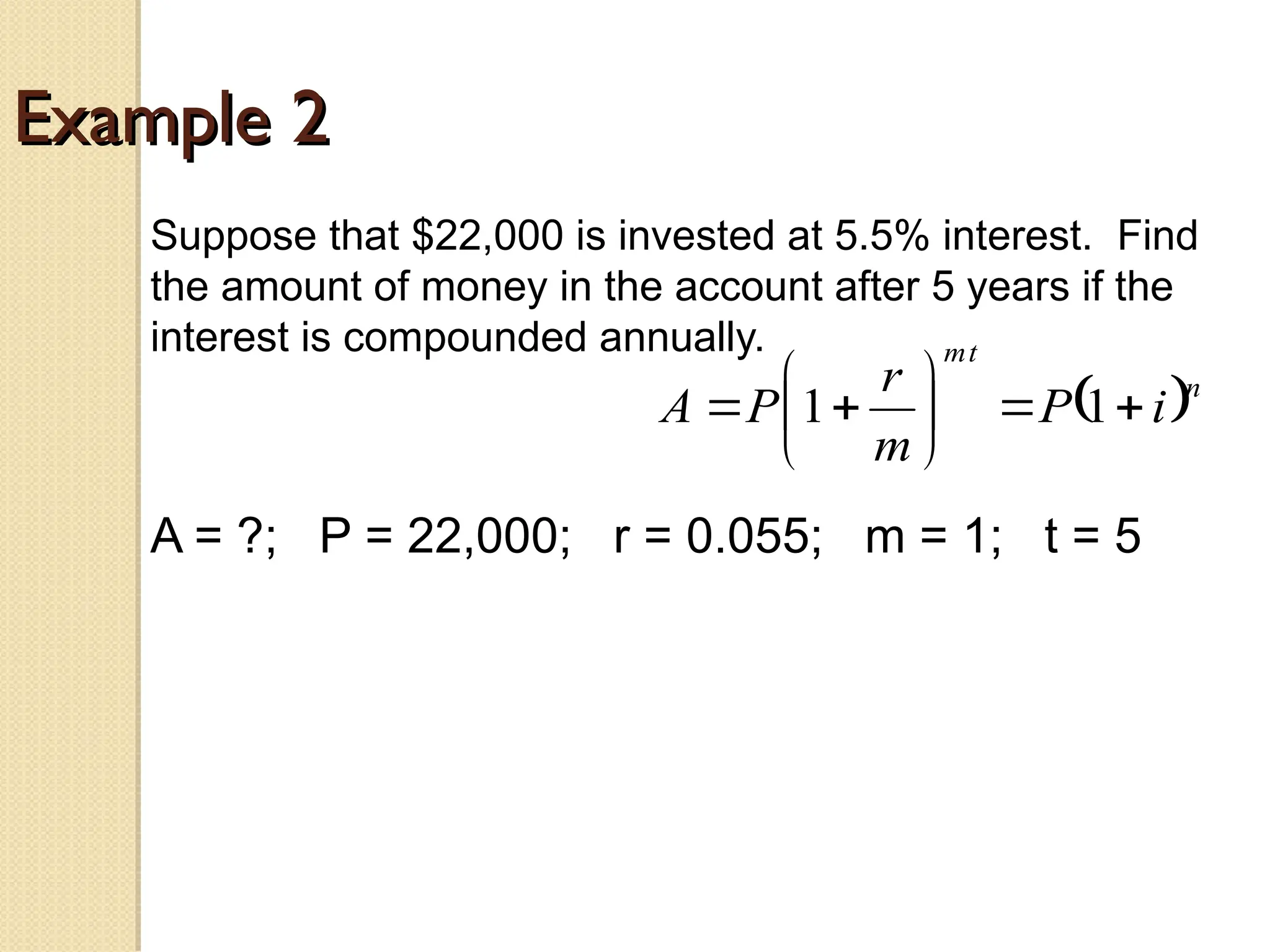 Example 2
Example 2
Suppose that $22,000 is invested at 5.5% interest. Find
the amount of money in the account after 5 years if the
interest is compounded annually.
A = ?; P = 22,000; r = 0.055; m = 1; t = 5
 n
t
m
i
P
m
r
P
A 








 1
1
 