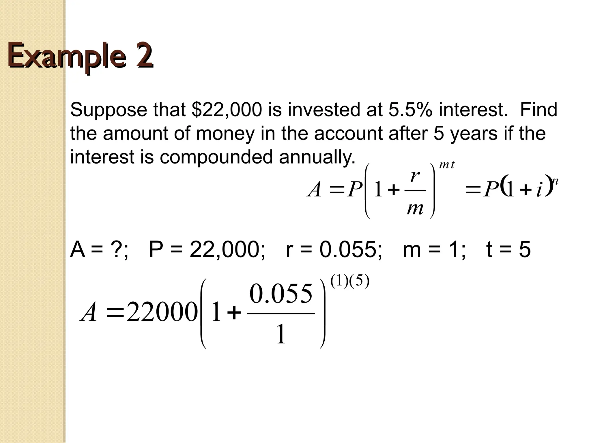 Example 2
Example 2
Suppose that $22,000 is invested at 5.5% interest. Find
the amount of money in the account after 5 years if the
interest is compounded annually.
A = ?; P = 22,000; r = 0.055; m = 1; t = 5
 n
t
m
i
P
m
r
P
A 








 1
1
)
5
)(
1
(
1
055
.
0
1
22000 







A
 