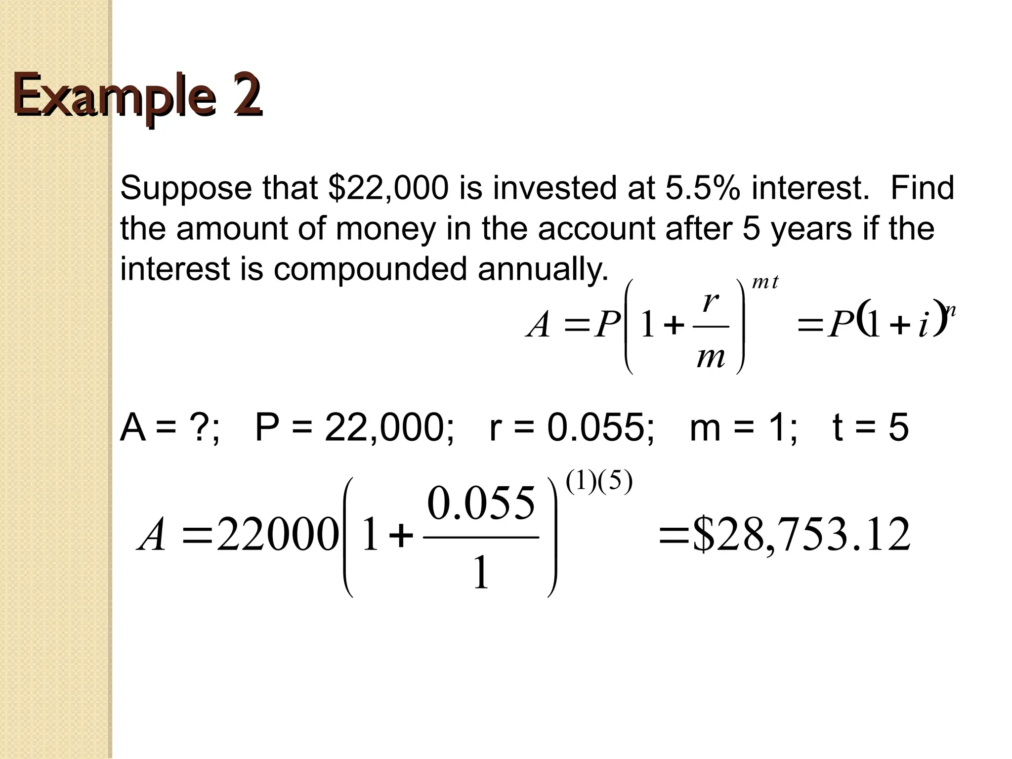 Example 2
Example 2
Suppose that $22,000 is invested at 5.5% interest. Find
the amount of money in the account after 5 years if the
interest is compounded annually.
A = ?; P = 22,000; r = 0.055; m = 1; t = 5
 n
t
m
i
P
m
r
P
A 








 1
1
12
.
753
,
28
$
1
055
.
0
1
22000
)
5
)(
1
(









A
 