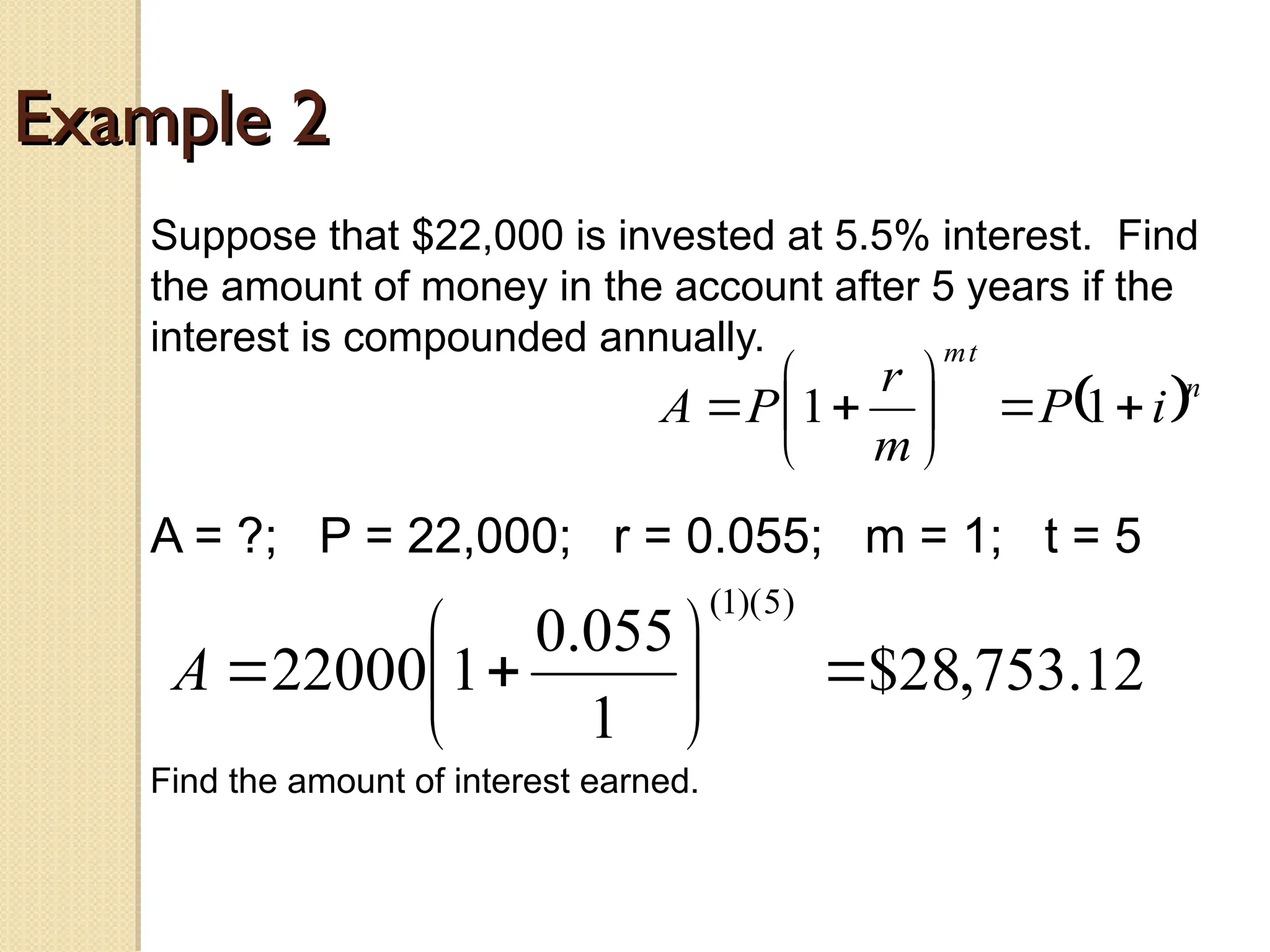 Example 2
Example 2
Suppose that $22,000 is invested at 5.5% interest. Find
the amount of money in the account after 5 years if the
interest is compounded annually.
A = ?; P = 22,000; r = 0.055; m = 1; t = 5
 n
t
m
i
P
m
r
P
A 








 1
1
12
.
753
,
28
$
1
055
.
0
1
22000
)
5
)(
1
(









A
Find the amount of interest earned.
 