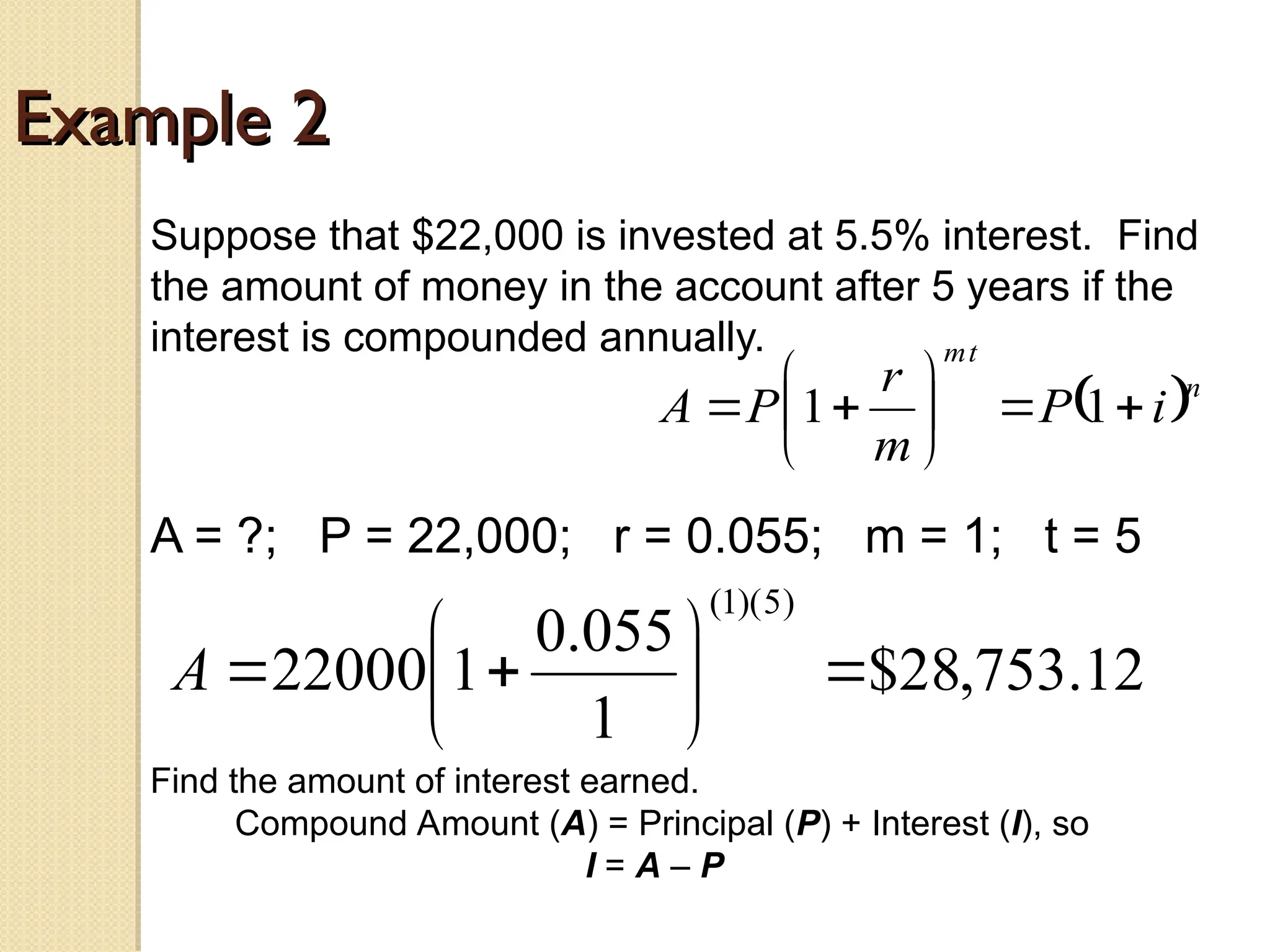 Example 2
Example 2
Suppose that $22,000 is invested at 5.5% interest. Find
the amount of money in the account after 5 years if the
interest is compounded annually.
A = ?; P = 22,000; r = 0.055; m = 1; t = 5
 n
t
m
i
P
m
r
P
A 








 1
1
12
.
753
,
28
$
1
055
.
0
1
22000
)
5
)(
1
(









A
Find the amount of interest earned.
Compound Amount (A) = Principal (P) + Interest (I), so
I = A – P
 