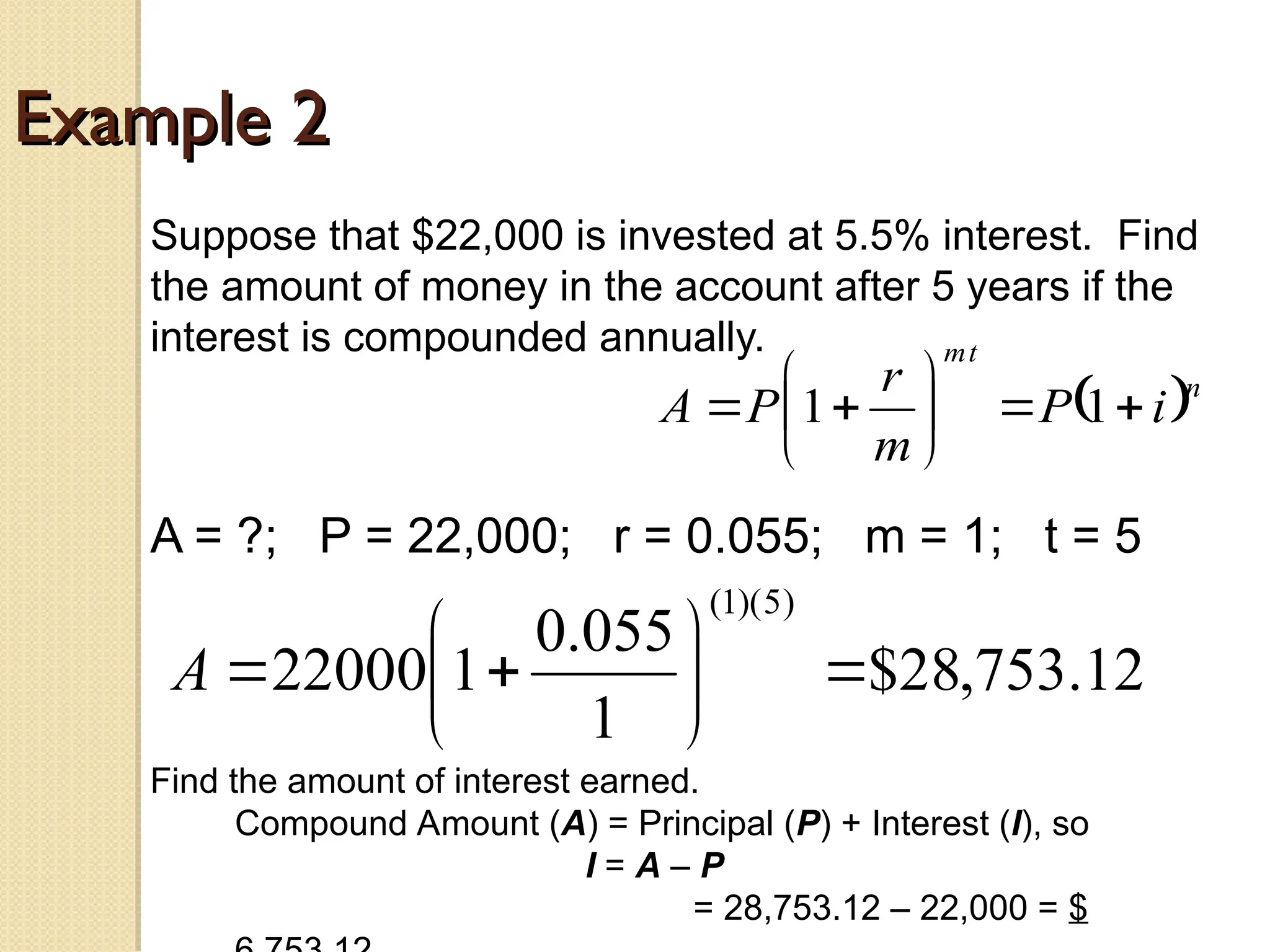 Example 2
Example 2
Suppose that $22,000 is invested at 5.5% interest. Find
the amount of money in the account after 5 years if the
interest is compounded annually.
A = ?; P = 22,000; r = 0.055; m = 1; t = 5
 n
t
m
i
P
m
r
P
A 








 1
1
12
.
753
,
28
$
1
055
.
0
1
22000
)
5
)(
1
(









A
Find the amount of interest earned.
Compound Amount (A) = Principal (P) + Interest (I), so
I = A – P
= 28,753.12 – 22,000 = $
 