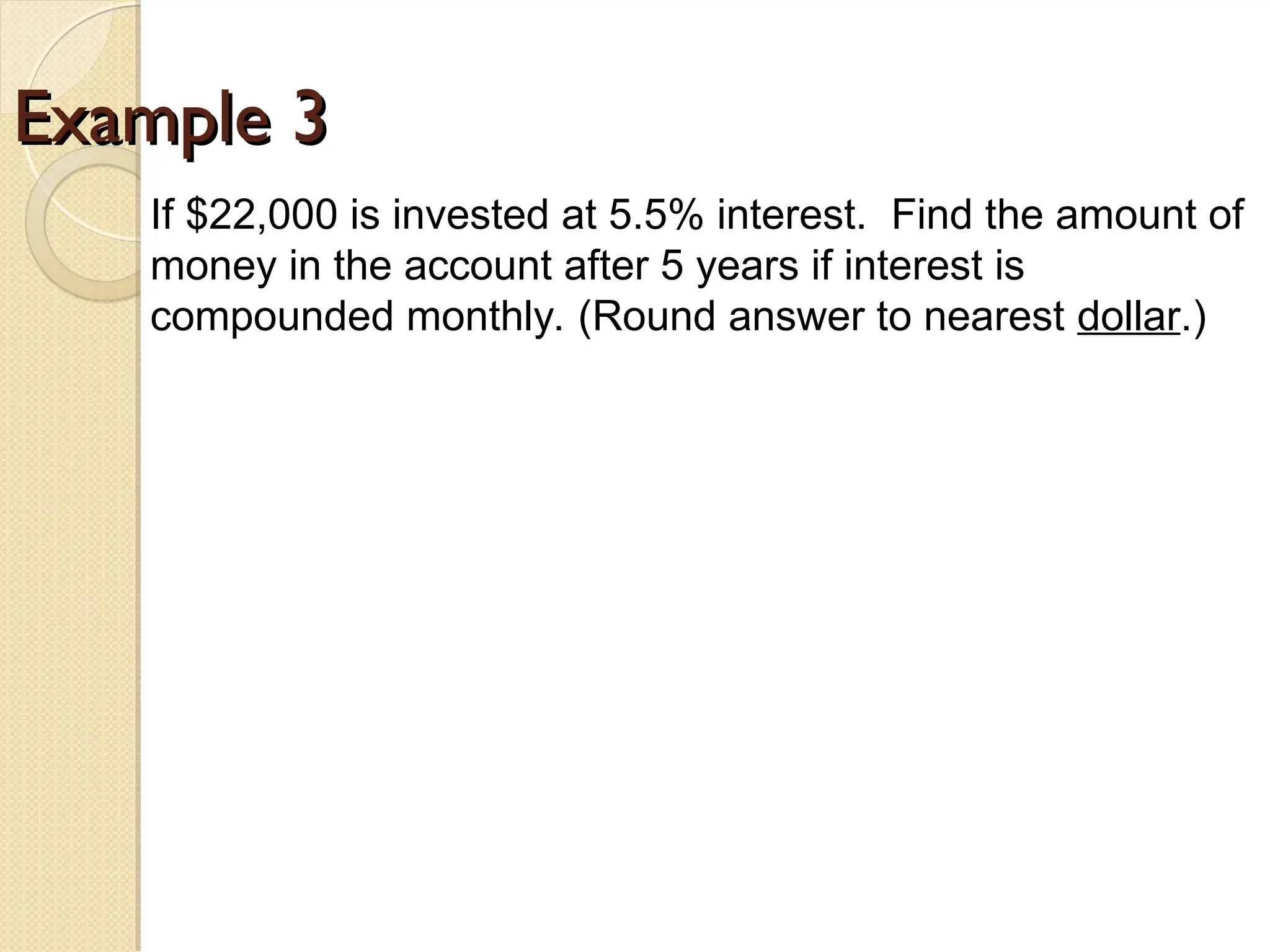 Example 3
Example 3
If $22,000 is invested at 5.5% interest. Find the amount of
money in the account after 5 years if interest is
compounded monthly. (Round answer to nearest dollar.)
 