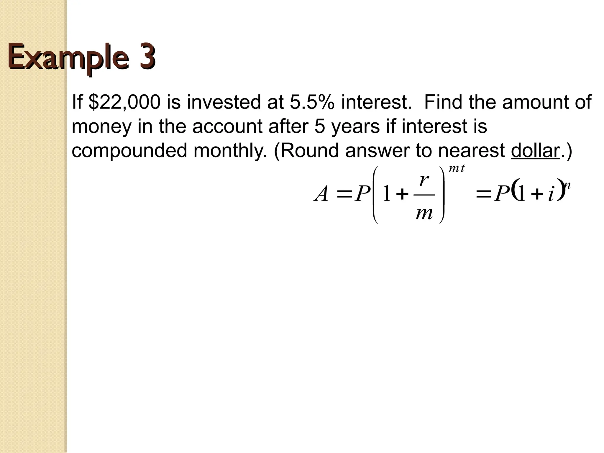 Example 3
Example 3
If $22,000 is invested at 5.5% interest. Find the amount of
money in the account after 5 years if interest is
compounded monthly. (Round answer to nearest dollar.)
 n
t
m
i
P
m
r
P
A 








 1
1
 