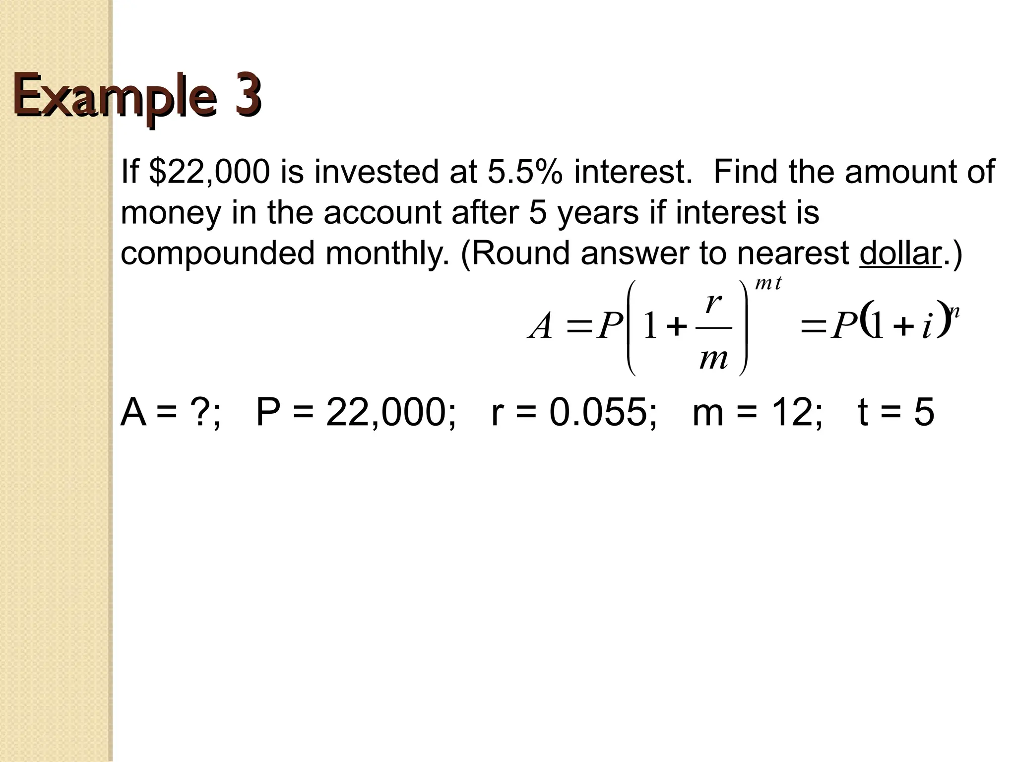 Example 3
Example 3
If $22,000 is invested at 5.5% interest. Find the amount of
money in the account after 5 years if interest is
compounded monthly. (Round answer to nearest dollar.)
A = ?; P = 22,000; r = 0.055; m = 12; t = 5
 n
t
m
i
P
m
r
P
A 








 1
1
 