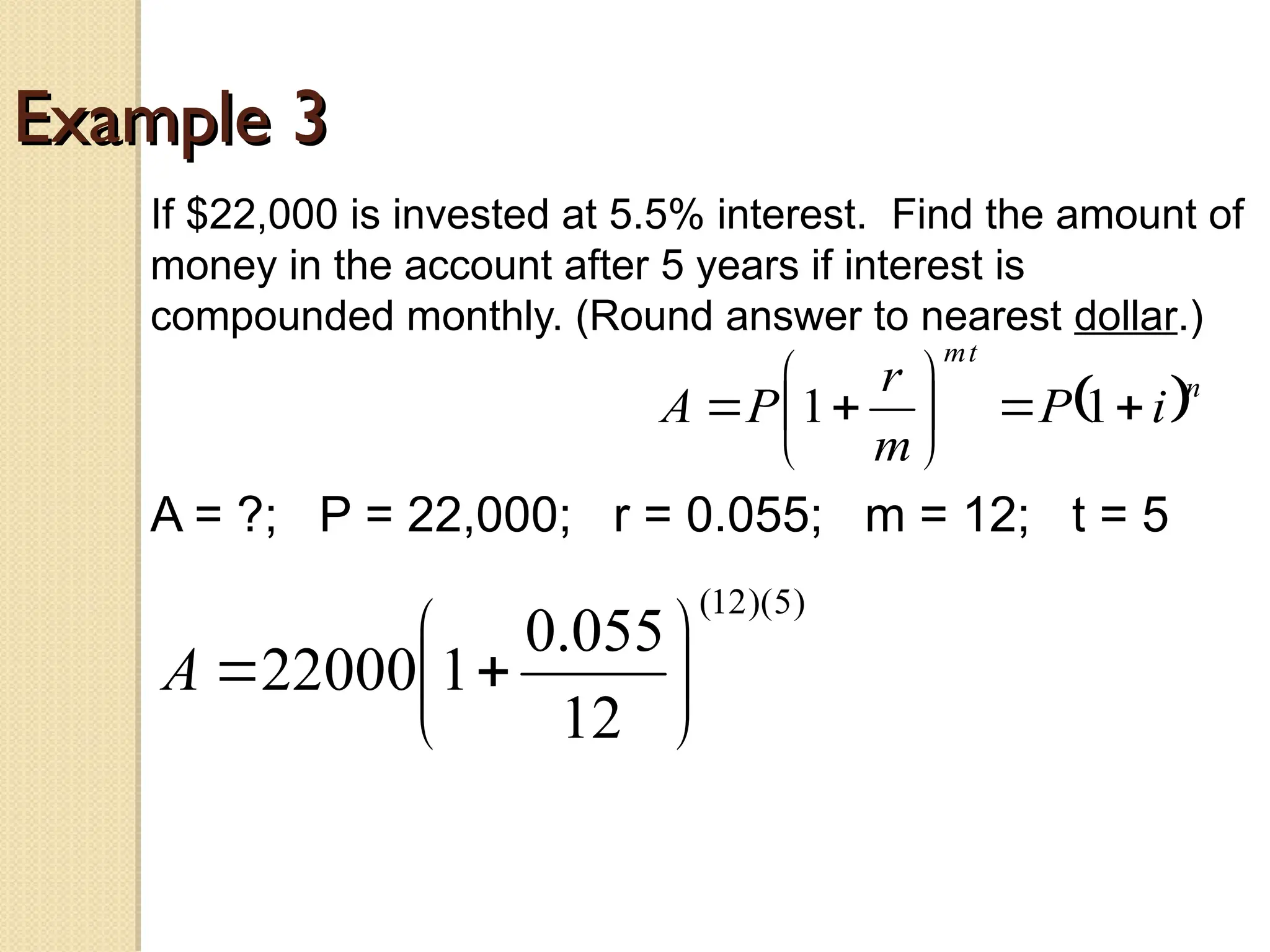 Example 3
Example 3
If $22,000 is invested at 5.5% interest. Find the amount of
money in the account after 5 years if interest is
compounded monthly. (Round answer to nearest dollar.)
A = ?; P = 22,000; r = 0.055; m = 12; t = 5
 n
t
m
i
P
m
r
P
A 








 1
1
)
5
)(
12
(
12
055
.
0
1
22000 







A
 