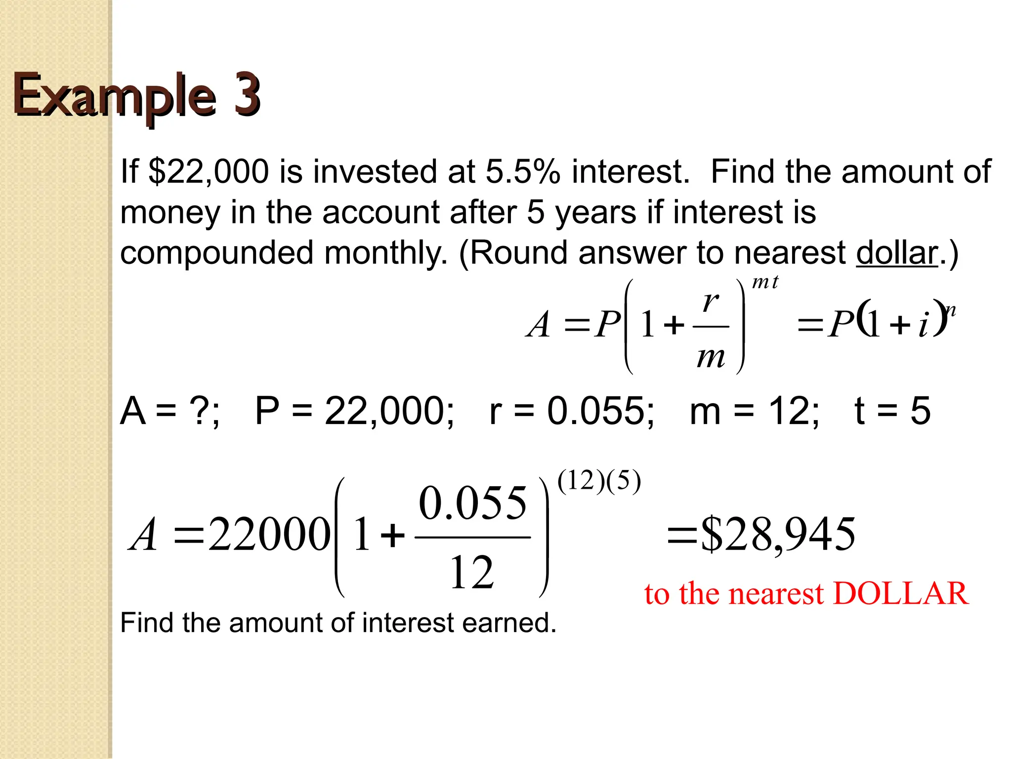 Example 3
Example 3
If $22,000 is invested at 5.5% interest. Find the amount of
money in the account after 5 years if interest is
compounded monthly. (Round answer to nearest dollar.)
A = ?; P = 22,000; r = 0.055; m = 12; t = 5
 n
t
m
i
P
m
r
P
A 








 1
1
945
,
28
$
12
055
.
0
1
22000
)
5
)(
12
(









A
to the nearest DOLLAR
Find the amount of interest earned.
 