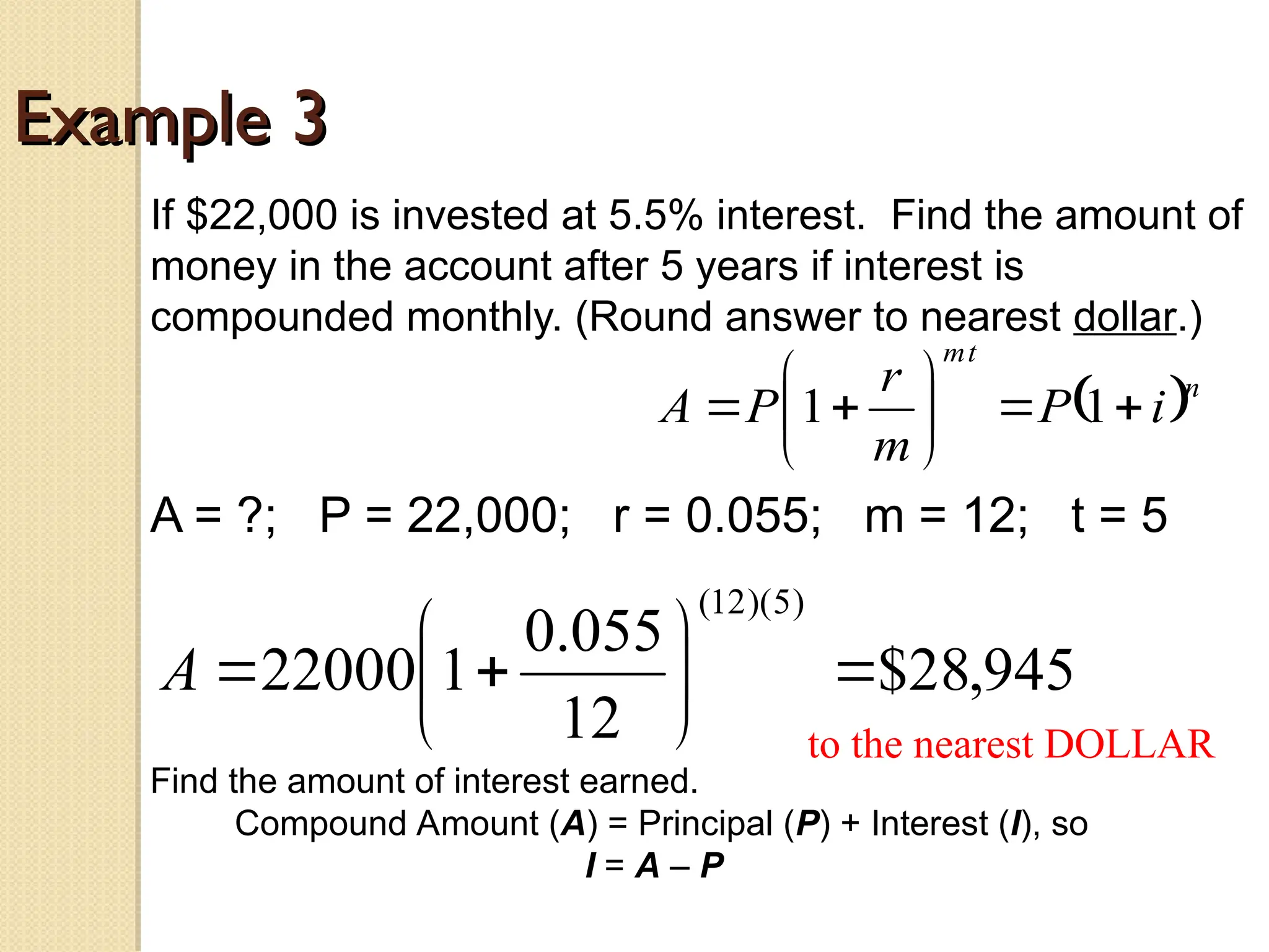 Example 3
Example 3
If $22,000 is invested at 5.5% interest. Find the amount of
money in the account after 5 years if interest is
compounded monthly. (Round answer to nearest dollar.)
A = ?; P = 22,000; r = 0.055; m = 12; t = 5
 n
t
m
i
P
m
r
P
A 








 1
1
945
,
28
$
12
055
.
0
1
22000
)
5
)(
12
(









A
to the nearest DOLLAR
Find the amount of interest earned.
Compound Amount (A) = Principal (P) + Interest (I), so
I = A – P
 