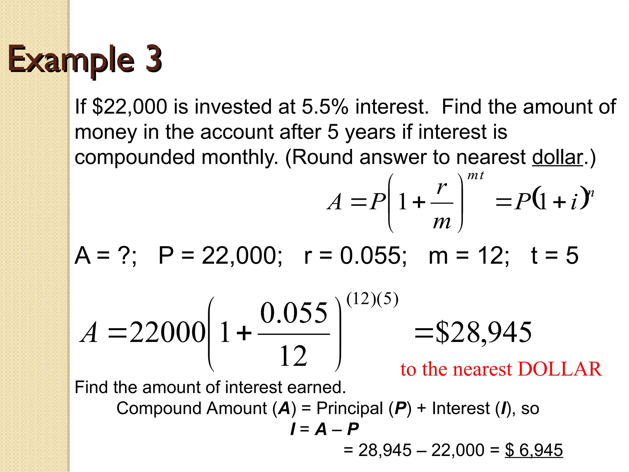 Example 3
Example 3
If $22,000 is invested at 5.5% interest. Find the amount of
money in the account after 5 years if interest is
compounded monthly. (Round answer to nearest dollar.)
A = ?; P = 22,000; r = 0.055; m = 12; t = 5
 n
t
m
i
P
m
r
P
A 








 1
1
945
,
28
$
12
055
.
0
1
22000
)
5
)(
12
(









A
to the nearest DOLLAR
Find the amount of interest earned.
Compound Amount (A) = Principal (P) + Interest (I), so
I = A – P
= 28,945 – 22,000 = $ 6,945
 