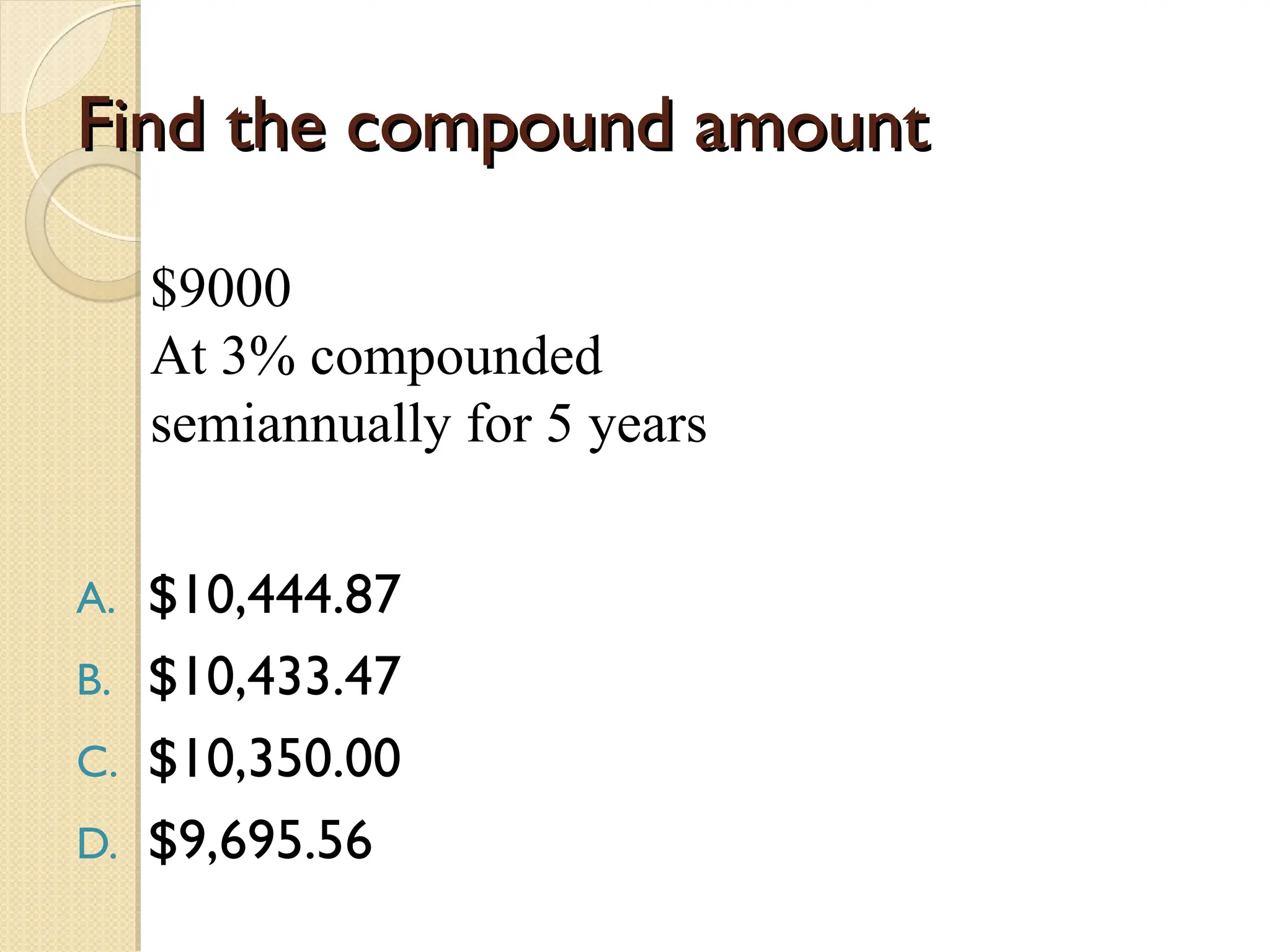 Find the compound amount
Find the compound amount
A. $10,444.87
B. $10,433.47
C. $10,350.00
D. $9,695.56
$9000
At 3% compounded
semiannually for 5 years
 