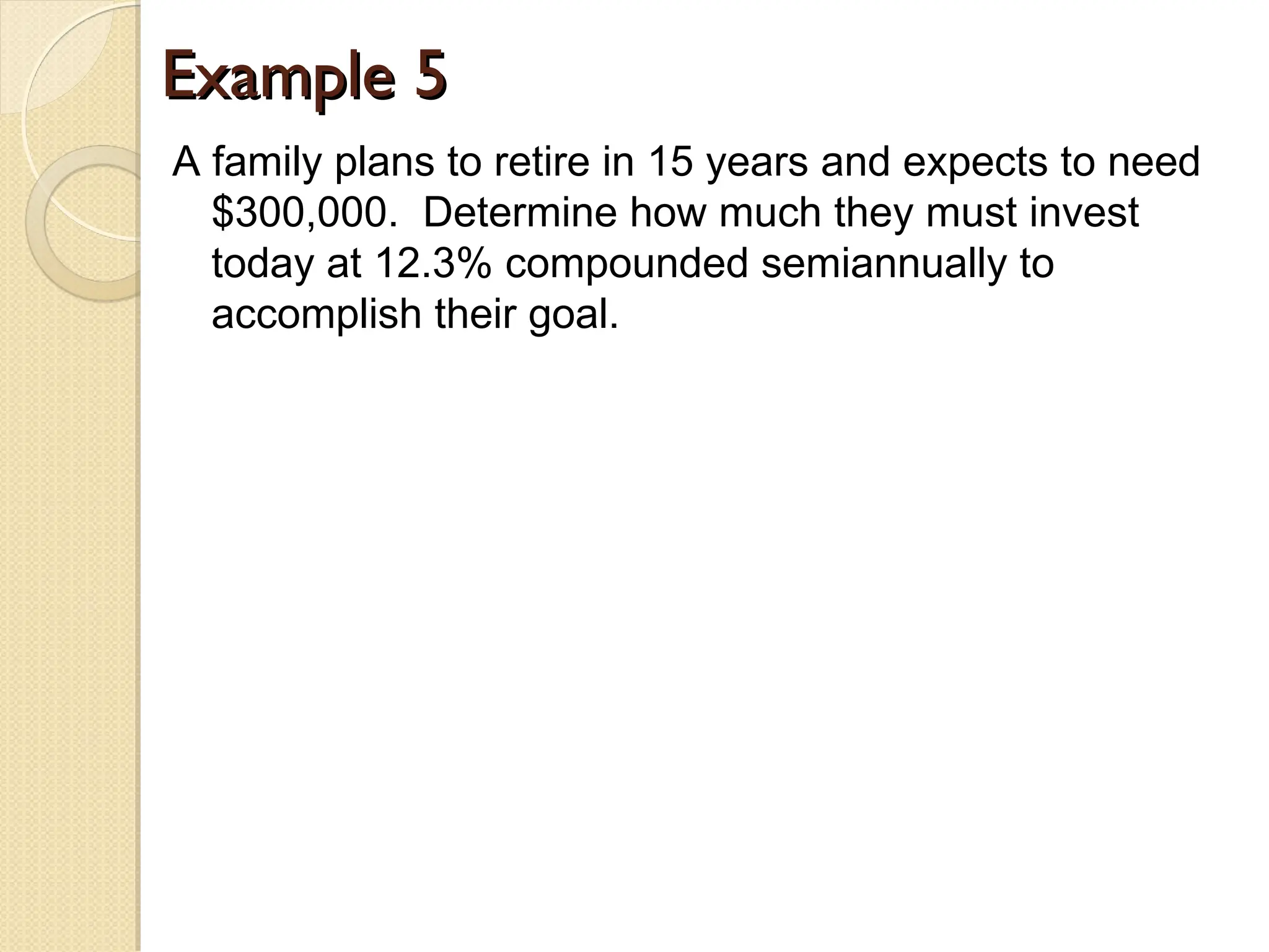 Example 5
Example 5
A family plans to retire in 15 years and expects to need
$300,000. Determine how much they must invest
today at 12.3% compounded semiannually to
accomplish their goal.
 