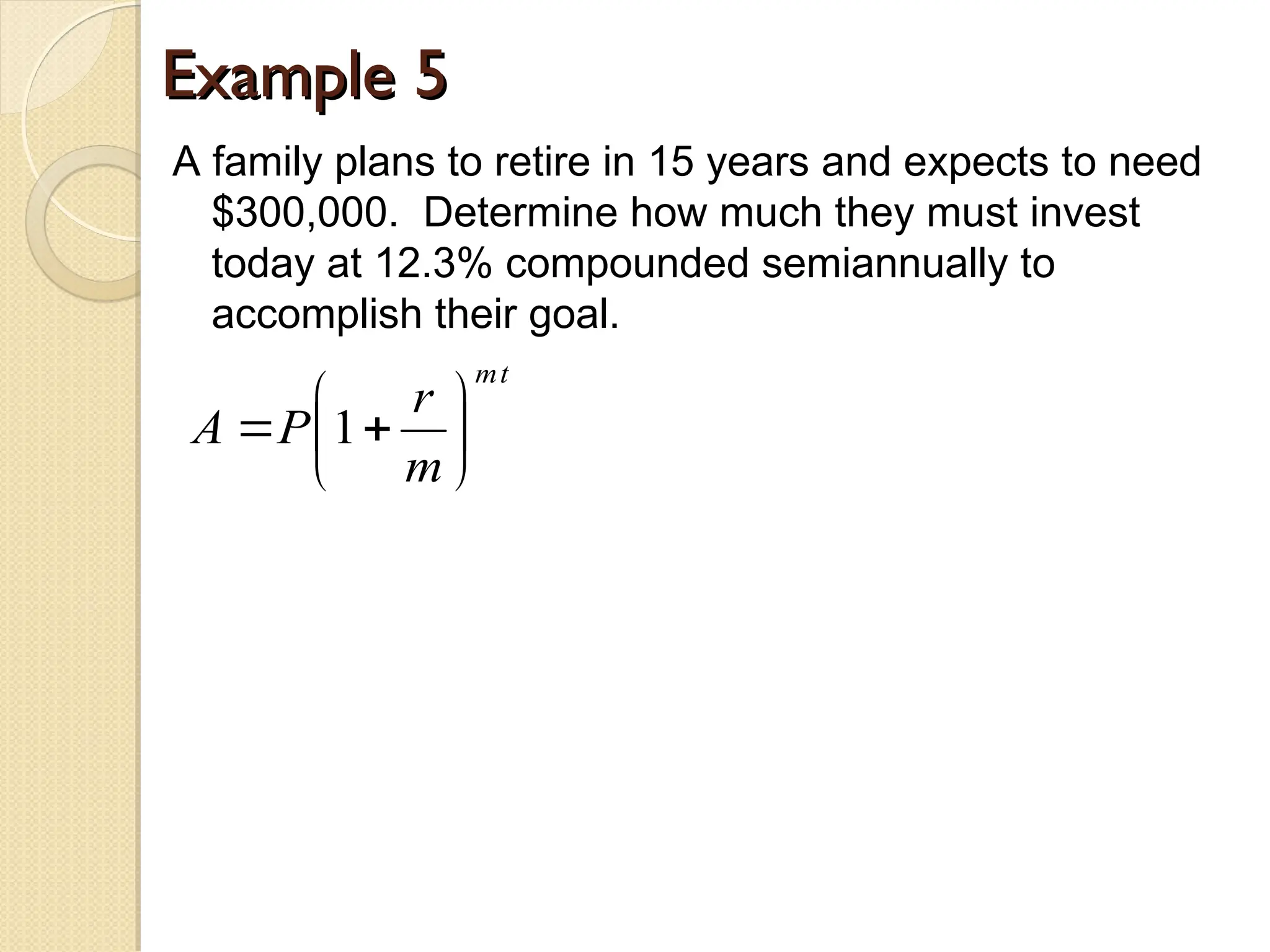 Example 5
Example 5
A family plans to retire in 15 years and expects to need
$300,000. Determine how much they must invest
today at 12.3% compounded semiannually to
accomplish their goal.
t
m
m
r
P
A 






 1
 