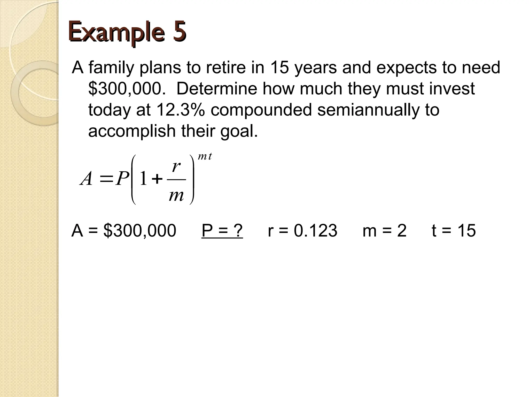 Example 5
Example 5
A family plans to retire in 15 years and expects to need
$300,000. Determine how much they must invest
today at 12.3% compounded semiannually to
accomplish their goal.
t
m
m
r
P
A 






 1
A = $300,000 P = ? r = 0.123 m = 2 t = 15
 