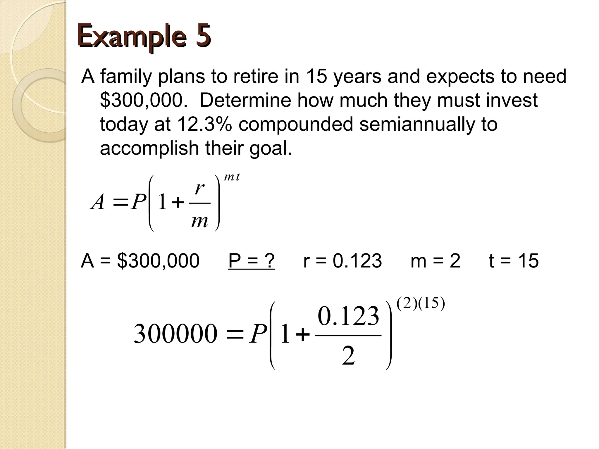 Example 5
Example 5
A family plans to retire in 15 years and expects to need
$300,000. Determine how much they must invest
today at 12.3% compounded semiannually to
accomplish their goal.
t
m
m
r
P
A 






 1
A = $300,000 P = ? r = 0.123 m = 2 t = 15
)
15
)(
2
(
2
123
.
0
1
300000 






P
 