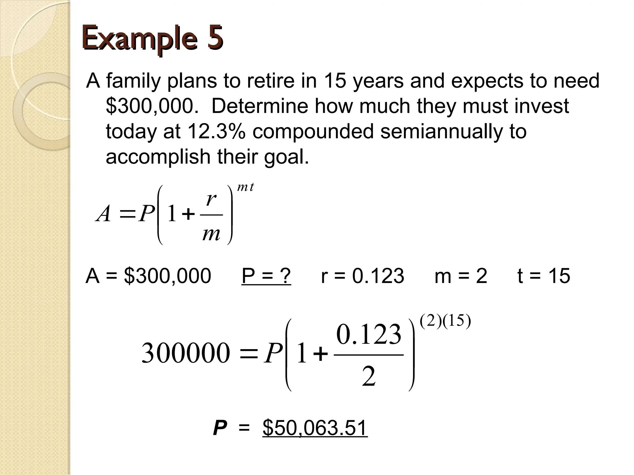 Example 5
Example 5
A family plans to retire in 15 years and expects to need
$300,000. Determine how much they must invest
today at 12.3% compounded semiannually to
accomplish their goal.
t
m
m
r
P
A 






 1
A = $300,000 P = ? r = 0.123 m = 2 t = 15
P = $50,063.51
)
15
)(
2
(
2
123
.
0
1
300000 






P
 