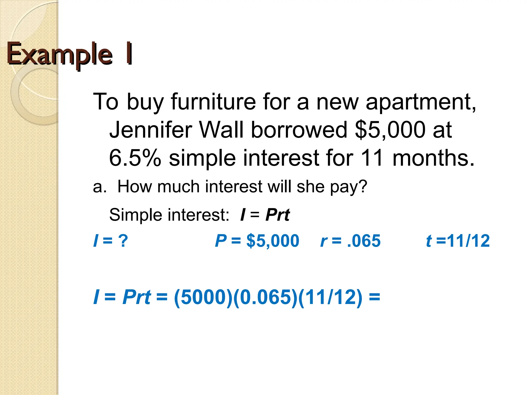 Example 1
Example 1
To buy furniture for a new apartment,
Jennifer Wall borrowed $5,000 at
6.5% simple interest for 11 months.
a. How much interest will she pay?
Simple interest: I = Prt
I = ? P = $5,000 r = .065 t =11/12
I = Prt = (5000)(0.065)(11/12) =
 