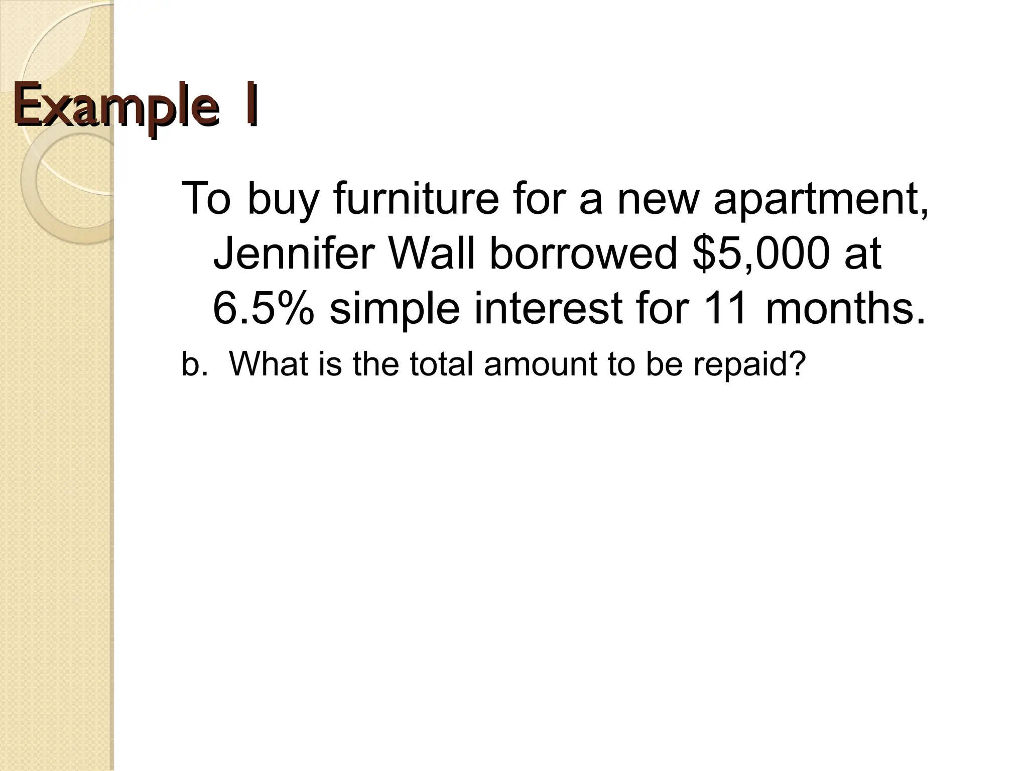 Example 1
Example 1
To buy furniture for a new apartment,
Jennifer Wall borrowed $5,000 at
6.5% simple interest for 11 months.
b. What is the total amount to be repaid?
 