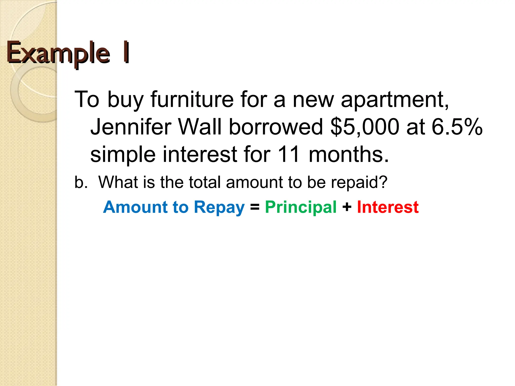 Example 1
Example 1
To buy furniture for a new apartment,
Jennifer Wall borrowed $5,000 at 6.5%
simple interest for 11 months.
b. What is the total amount to be repaid?
Amount to Repay = Principal + Interest
 