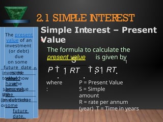 where
:
P = Present Value
S = Simple
amount
R = rate per annum
(year) T = Time in years
2.1 SIMPLE I
NTEREST
1
1 RT
S
P 
 
 S1 RT 
The present
value of an
investment
(or debt)
due
on some
future date
is the
value now
whe
n
invested
today
would
have
become
the
same value
as
the
investment
(or debt) due
on
some
future
date.
Simple Interest – Present
Value
The formula to calculate the
present value is given by
 