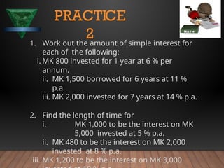 1. Work out the amount of simple interest for
each of the following:
i. MK 800 invested for 1 year at 6 % per
annum.
ii. MK 1,500 borrowed for 6 years at 11 %
p.a.
iii. MK 2,000 invested for 7 years at 14 % p.a.
2. Find the length of time for
i. MK 1,000 to be the interest on MK
5,000 invested at 5 % p.a.
ii. MK 480 to be the interest on MK 2,000
invested at 8 % p.a.
iii. MK 1,200 to be the interest on MK 3,000
PRACTICE
2
 