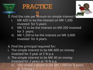 PRACTICE
2
3. Find the rate per annum on simple interest for:
i. MK 420 to be the interest on MK 1,200
invested for 5 years
ii. MK 72 to be the interest on KM 200 invested
for 3 years.
iii. MK 1,200 to be the interest on MK 3,000
invested for 4 years.
4. Find the principal required for:
i. The simple interest to be MK 600 on money
invested for 3 year at 5 % p.a.
ii. The simple interest to be MK 40 on money
invested for 2 years at 10 % p.a.
iii. The simple interest to be MK 1,500 for 4 years
at 9 % p.a.?
 