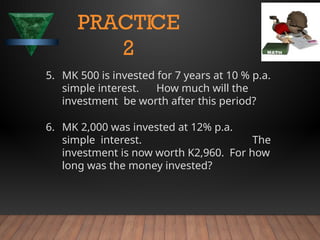 5. MK 500 is invested for 7 years at 10 % p.a.
simple interest. How much will the
investment be worth after this period?
6. MK 2,000 was invested at 12% p.a.
simple interest. The
investment is now worth K2,960. For how
long was the money invested?
PRACTICE
2
 