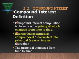 2. 2 COMPOUND I
NTERES
T
•Compound Interest –
Definition
• Compound interest computation
is based on the principal which
changes from time to time.
• Interest that is earned is
compounded / converted into
principal & earns interest
thereafter.
• The principal increases from
time to time.
 