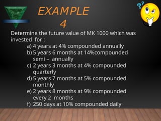 Determine the future value of MK 1000 which was
invested for :
a) 4 years at 4% compounded annually
b) 5 years 6 months at 14%compounded
semi – annually
c) 2 years 3 months at 4% compounded
quarterly
d) 5 years 7 months at 5% compounded
monthly
e) 2 years 8 months at 9% compounded
every 2 months
f) 250 days at 10% compounded daily
EXAMPLE
4
 
