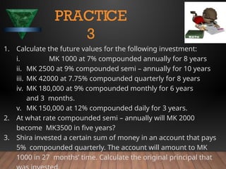 1. Calculate the future values for the following investment:
i. MK 1000 at 7% compounded annually for 8 years
ii. MK 2500 at 9% compounded semi – annually for 10 years
iii. MK 42000 at 7.75% compounded quarterly for 8 years
iv. MK 180,000 at 9% compounded monthly for 6 years
and 3 months.
v. MK 150,000 at 12% compounded daily for 3 years.
2. At what rate compounded semi – annually will MK 2000
become MK3500 in five years?
3. Shira invested a certain sum of money in an account that pays
5% compounded quarterly. The account will amount to MK
1000 in 27 months’ time. Calculate the original principal that
PRACTICE
3
 