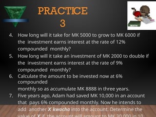 4. How long will it take for MK 5000 to grow to MK 6000 if
the investment earns interest at the rate of 12%
compounded monthly?
5. How long will it take an investment of MK 2000 to double if
the investment earns interest at the rate of 9%
compounded monthly?
6. Calculate the amount to be invested now at 6%
compounded
monthly so as accumulate MK 8888 in three years.
7. Five years ago, Adam had saved MK 10,000 in an account
that pays 6% compounded monthly. Now he intends to
add another X kwacha into the account. Determine the
PRACTICE
3
 